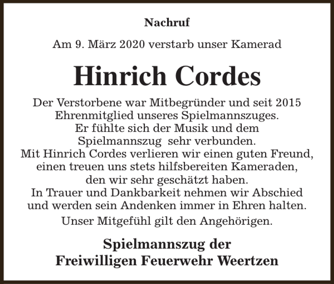 <p>Nachruf<br />Am 9. März 2020 verstarb unser Kamerad</p><p>Hinrich Cordes<br />Der Verstorbene war Mitbegründer und seit 2015<br />Ehrenmitglied unseres Spielmannszuges.<br />Er fühlte sich der Musik und dem<br />Spielmannszug sehr verbunden.<br />Mit Hinrich Cordes verlieren wir einen guten Freund,<br />einen treuen uns stets hilfsbereiten Kameraden,<br />den wir sehr geschätzt haben.<br />In Trauer und Dankbarkeit nehmen wir Abschied<br />und werden sein Andenken immer in Ehren halten.<br />Unser Mitgefühl gilt den Angehörigen.</p><p>Spielmannszug der<br />Freiwilligen Feuerwehr Weertzen</p>