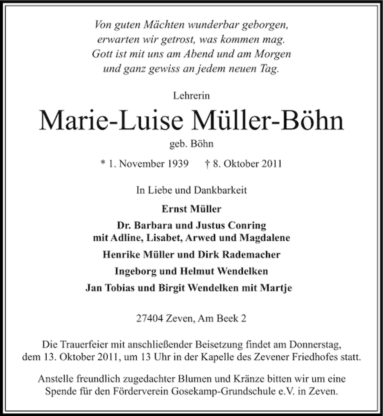 <p>Von guten Mächten wunderbar geborgen,<br />erwarten wir getrost, was kommen mag.<br />Gott ist mit uns am Abend und am Morgen<br />und ganz gewiss an jedem neuen Tag.<br />Lehrerin</p><p>Marie-Luise Müller-Böhn<br />geb. Böhn<br />* 1. November 1939</p><p>† 8. Oktober 2011</p><p>In Liebe und Dankbarkeit<br />Ernst Müller<br />Dr. Barbara und Justus Conring<br />mit Adline, Lisabet, Arwed und Magdalene<br />Henrike Müller und Dirk Rademacher<br />Ingeborg und Helmut Wendelken<br />Jan Tobias und Birgit Wendelken mit Martje<br />27404 Zeven, Am Beek 2<br />Die Trauerfeier mit anschließender Beisetzung findet am Donnerstag,<br />dem 13. Oktober 2011, um 13 Uhr in der Kapelle des Zevener Friedhofes statt.<br />Anstelle freundlich zugedachter Blumen und Kränze bitten wir um eine<br />Spende für den Förderverein Gosekamp-Grundschule e.V. in Zeven.</p>
