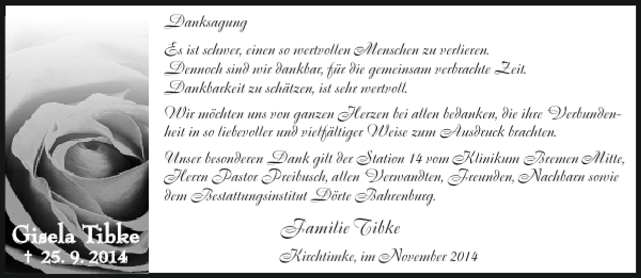 <p>Danksagung<br />Es ist schwer, einen so wertvollen Menschen zu verlieren.<br />Dennoch sind wir dankbar, für die gemeinsam verbrachte Zeit.<br />Dankbarkeit zu schätzen, ist sehr wertvoll.<br />Wir möchten uns von ganzen Herzen bei allen bedanken, die ihre Verbundenheit in so liebevoller und vielfältiger Weise zum Ausdruck brachten.<br />Unser besonderen Dank gilt der Station 14 vom Klinikum Bremen Mitte,<br />Herrn Pastor Preibusch, allen Verwandten, Freunden, Nachbarn sowie<br />dem Bestattungsinstitut Dörte Bahrenburg.</p><p>Gisela Tibke<br />† 25. 9. 2014</p><p>Familie Tibke<br />Kirchtimke, im November 2014</p>