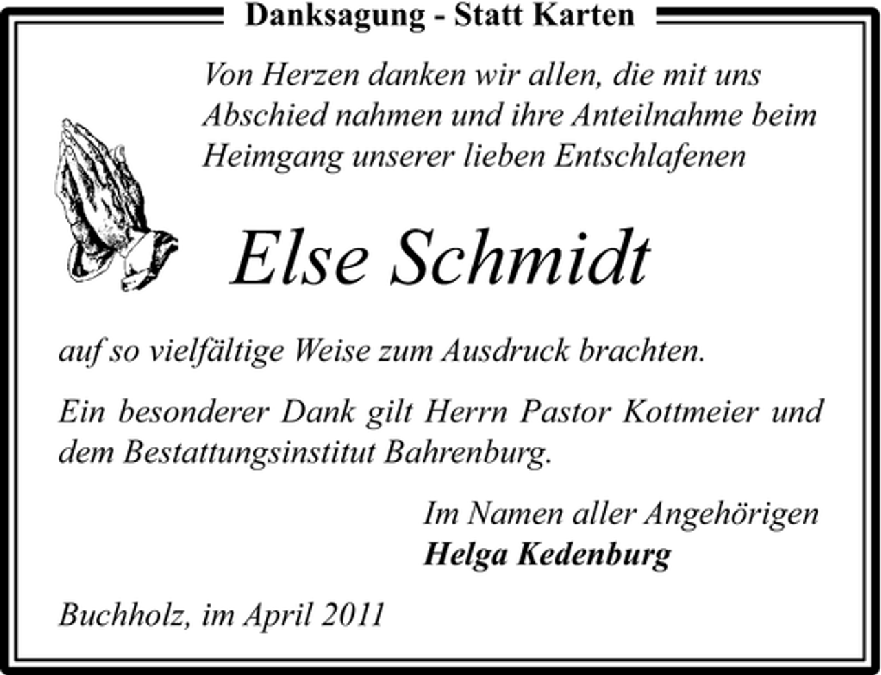 <p>Danksagung - Statt Karten Von Herzen danken wir allen, die mit uns Abschied nahmen und ihre Anteilnahme beim Heimgang unserer lieben Entschlafenen</p><p>Else Schmidt<br />auf so vielfältige Weise zum Ausdruck brachten. Ein besonderer Dank gilt Herrn Pastor Kottmeier und dem Bestattungsinstitut Bahrenburg. Im Namen aller Angehörigen Helga Kedenburg Buchholz, im April 2011</p>