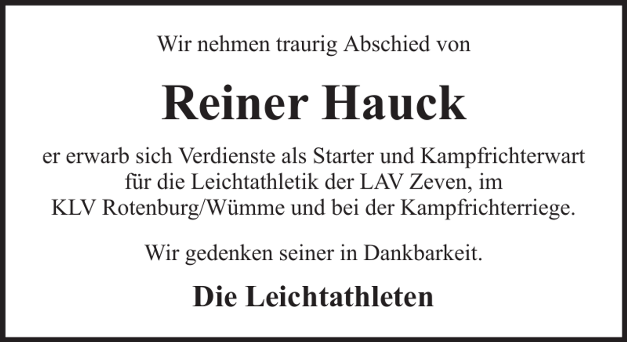 <p>Wir nehmen traurig Abschied von</p><p>Reiner Hauck<br />er erwarb sich Verdienste als Starter und Kampfrichterwart<br />für die Leichtathletik der LAV Zeven, im<br />KLV Rotenburg/Wümme und bei der Kampfrichterriege.<br />Wir gedenken seiner in Dankbarkeit.</p><p>Die Leichtathleten</p>
