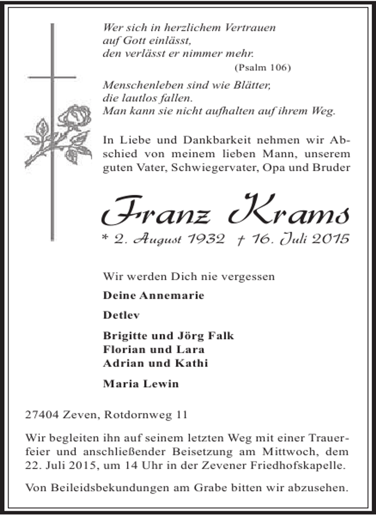 <p>Wer sich in herzlichem Vertrauen<br />auf Gott einlässt,<br />den verlässt er nimmer mehr.<br />(Psalm 106)</p><p>Menschenleben sind wie Blätter,<br />die lautlos fallen.<br />Man kann sie nicht aufhalten auf ihrem Weg.</p><p>In Liebe und Dankbarkeit nehmen wir Abschied von meinem lieben Mann, unserem<br />guten Vater, Schwiegervater, Opa und Bruder</p><p>Franz Krams</p><p>* 2. August 1932 † 16. Juli 2015<br />Wir werden Dich nie vergessen<br />Deine Annemarie<br />Detlev<br />Brigitte und Jörg Falk<br />Florian und Lara<br />Adrian und Kathi<br />Maria Lewin</p><p>27404 Zeven, Rotdornweg 11<br />Wir begleiten ihn auf seinem letzten Weg mit einer Trauerfeier und anschließender Beisetzung am Mittwoch, dem<br />22. Juli 2015, um 14 Uhr in der Zevener Friedhofskapelle.<br />Von Beileidsbekundungen am Grabe bitten wir abzusehen.</p>