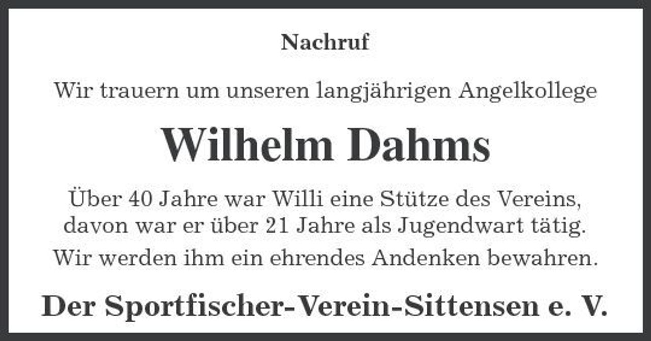 <p>Nachruf Wir trauern um unseren langjährigen Angelkollege</p><p>Wilhelm Dahms<br />Über 40 Jahre war Willi eine Stütze des Vereins, davon war er über 21 Jahre als Jugendwart tätig. Wir werden ihm ein ehrendes Andenken bewahren.</p><p>Der Sportfischer-Verein-Sittensen e. V.</p>