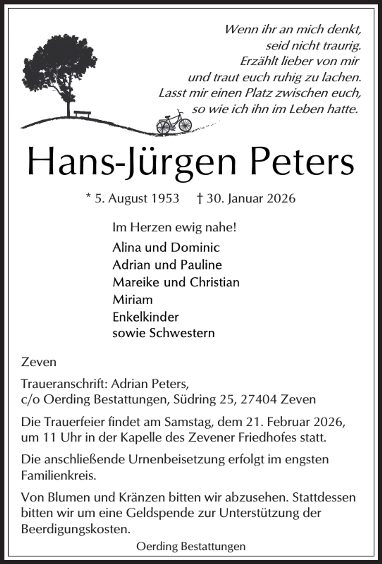 <p>Wenn ihr an mich denkt,<br />seid nicht traurig.<br />Erzählt lieber von mir<br />und traut euch ruhig zu lachen.<br />Lasst mir einen Platz zwischen euch,<br />so wie ich ihn im Leben hatte.</p><p>Hans-Jürgen Peters<br />* 5. August 1953</p><p>† 30. Januar 2026</p><p>Im Herzen ewig nahe!</p><p>Zeven<br />Traueranschrift: Adrian Peters,<br />c/o Oerding Bestattungen, Südring 25, 27404 Zeven<br />Die Trauerfeier findet am Samstag, dem 21. Februar 2026,<br />um 11 Uhr in der Kapelle des Zevener Friedhofes statt.<br />Die anschließende Urnenbeisetzung erfolgt im engsten<br />Familienkreis.<br />Von Blumen und Kränzen bitten wir abzusehen. Stattdessen<br />bitten wir um eine Geldspende zur Unterstützung der<br />Beerdigungskosten.<br />Oerding Bestattungen</p>