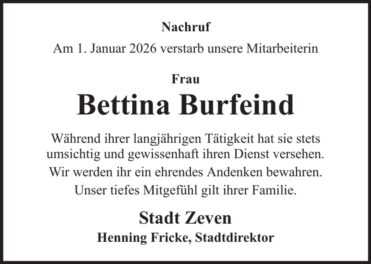 <p>Nachruf<br />Am 1. Januar 2026 verstarb unsere Mitarbeiterin<br />Frau</p>
<p>Bettina Burfeind<br />Während ihrer langjährigen Tätigkeit hat sie stets<br />umsichtig und gewissenhaft ihren Dienst versehen.<br />Wir werden ihr ein ehrendes Andenken bewahren.<br />Unser tiefes Mitgefühl gilt ihrer Familie.</p>
<p>Stadt Zeven<br />Henning Fricke, Stadtdirektor</p>