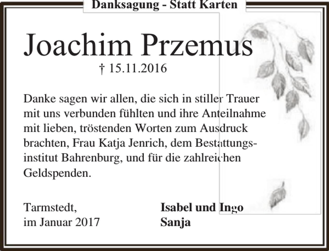 <p>Danksagung - Statt Karten</p><p>Joachim Przemus<br />† 15.11.2016</p><p>Danke sagen wir allen, die sich in stillerr Trauer<br />mit uns verbunden fühlten und ihre Antteilnahme<br />mit lieben, tröstenden Worten zum Ausdruck<br />brachten, Frau Katja Jenrich, dem Bestaattungsinstitut Bahrenburg, und für die zahlreicchen<br />Geldspenden.<br />Tarmstedt,<br />im Januar 2017</p><p>Isabel und Ing<br />go<br />Sanja</p>