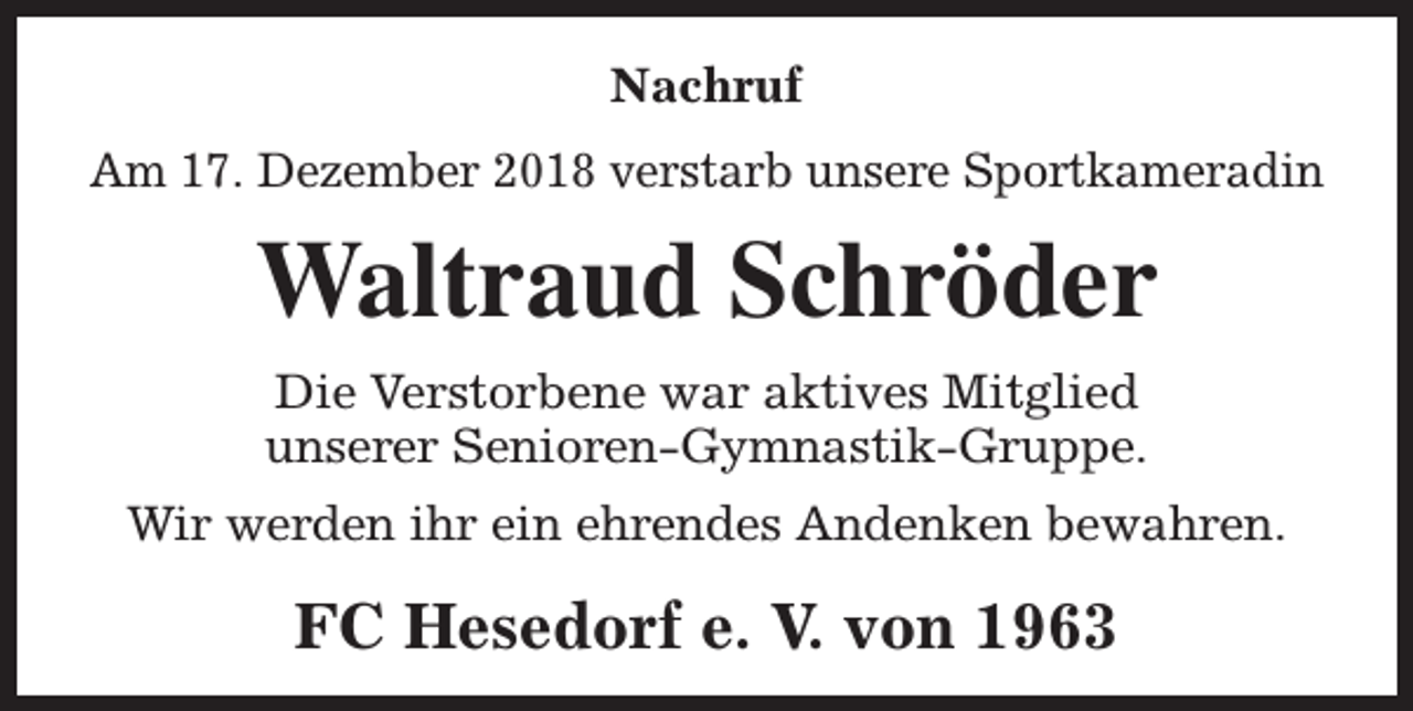 <p>Nachruf<br />Am 17. Dezember 2018 verstarb unsere Sportkameradin</p><p>Waltraud Schröder<br />Die Verstorbene war aktives Mitglied<br />unserer Senioren-Gymnastik-Gruppe.<br />Wir werden ihr ein ehrendes Andenken bewahren.</p><p>FC Hesedorf e. V. von 1963</p>