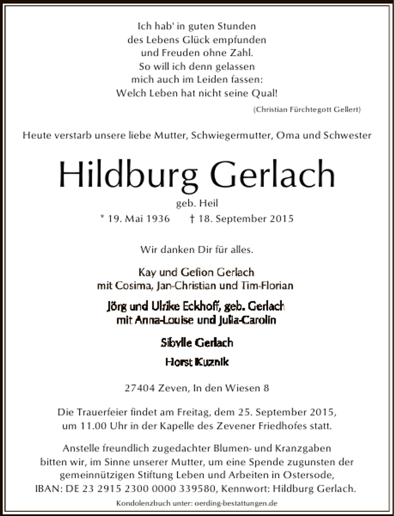 <p>Ich hab' in guten Stunden<br />des Lebens Glück empfunden<br />und Freuden ohne Zahl.<br />So will ich denn gelassen<br />mich auch im Leiden fassen:<br />Welch Leben hat nicht seine Qual!<br />(Christian Fürchtegott Gellert)</p><p>Heute verstarb unsere liebe Mutter, Schwiegermutter, Oma und Schwester</p><p>Hildburg Gerlach<br />geb. Heil<br />* 19. Mai 1936<br />† 18. September 2015<br />Wir danken Dir für alles.</p><p>27404 Zeven, In den Wiesen 8<br />Die Trauerfeier findet am Freitag, dem 25. September 2015,<br />um 11.00 Uhr in der Kapelle des Zevener Friedhofes statt.<br />Anstelle freundlich zugedachter Blumen- und Kranzgaben<br />bitten wir, im Sinne unserer Mutter, um eine Spende zugunsten der<br />gemeinnützigen Stiftung Leben und Arbeiten in Ostersode,<br />IBAN: DE 23 2915 2300 339580, Kennwort: Hildburg Gerlach.<br />Kondolenzbuch unter: oerding-bestattungen.de</p>