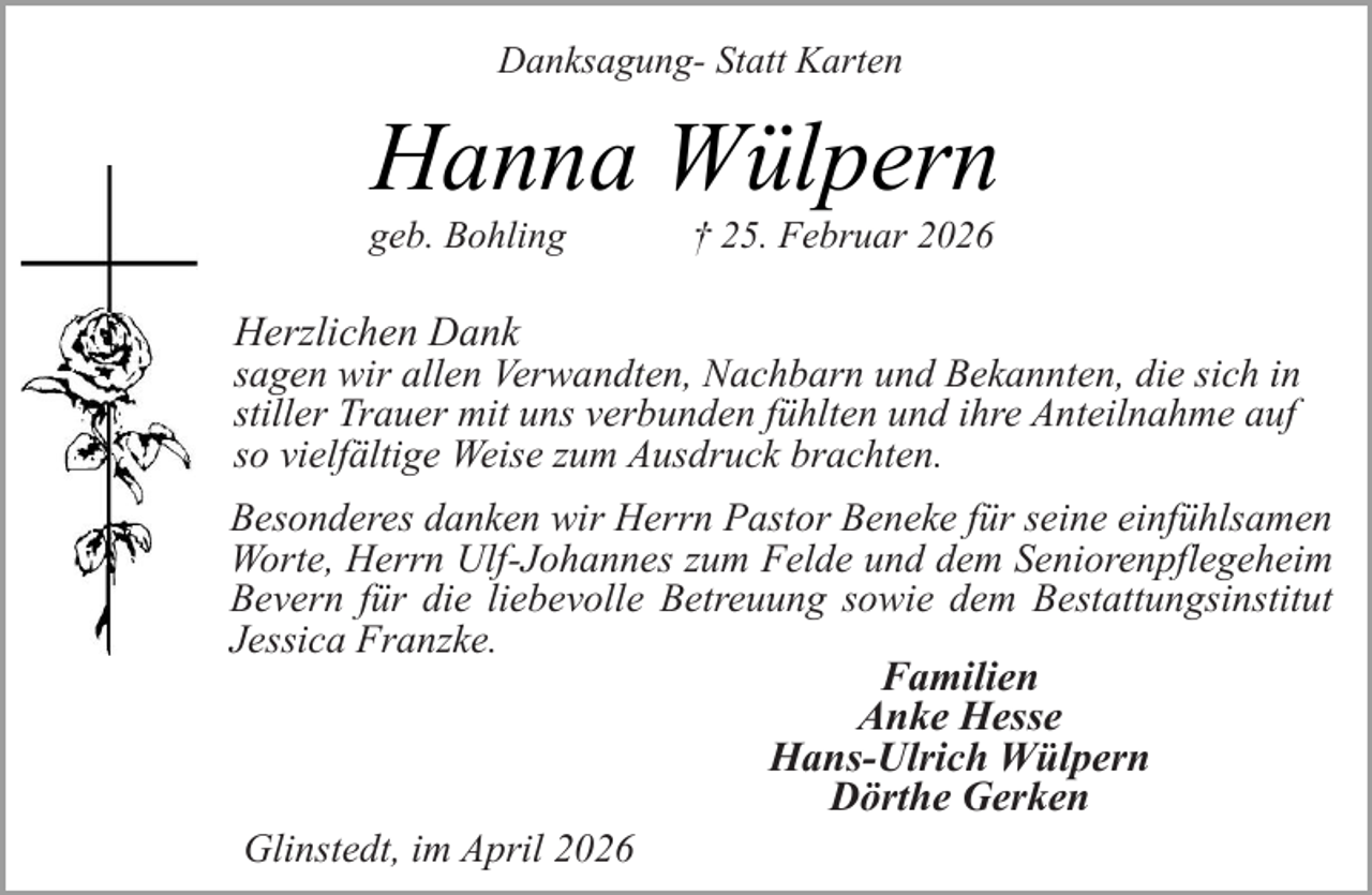<p>Danksagung- Statt Karten</p><p>Hanna Wülpern</p><p>geb. Bohling</p><p>† 25. Februar 2026</p><p>Herzlichen Dank<br />sagen wir allen Verwandten, Nachbarn und Bekannten, die sich in<br />stiller Trauer mit uns verbunden fühlten und ihre Anteilnahme auf<br />so vielfältige Weise zum Ausdruck brachten.<br />Besonderes danken wir Herrn Pastor Beneke für seine einfühlsamen<br />Worte, Herrn Ulf-Johannes zum Felde und dem Seniorenpflegeheim<br />Bevern für die liebevolle Betreuung sowie dem Bestattungsinstitut<br />Jessica Franzke.<br />Familien<br />Anke Hesse<br />Hans-Ulrich Wülpern<br />Dörthe Gerken<br />Glinstedt, im April 2026</p>