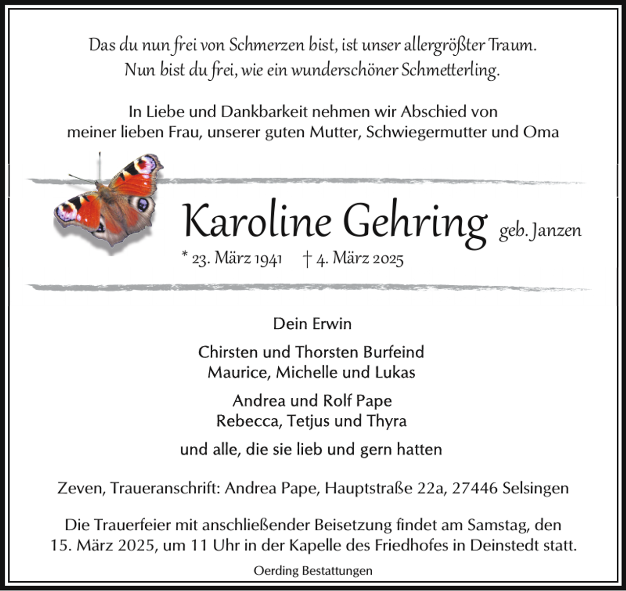 <p>Das du nun �ei von Schmerzen bist, ist unser allerg ößter Traum.<br />Nun bist du �ei, wie ein wunderschöner Schme erling.<br />In Liebe und Dankbarkeit nehmen wir Abschied von<br />meiner lieben Frau, unserer guten Mutter, Schwiegermutter und Oma</p><p>Karoline Gehring geb. Janzen</p><p>* 23. März 1941 † 4. März 2025</p><p>Zeven, Traueranschrift: Andrea Pape, Hauptstraße 22a, 27446 Selsingen<br />Die Trauerfeier mit anschließender Beisetzung findet am Samstag, den<br />15. März 2025, um 11 Uhr in der Kapelle des Friedhofes in Deinstedt statt.<br />Oerding Bestattungen</p>