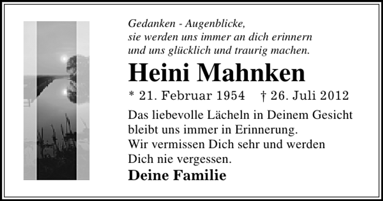 <p>Gedanken - Augenblicke,<br />sie werden uns immer an dich erinnern<br />und uns glücklich und traurig machen.</p><p>Heini Mahnken</p><p>* 21. Februar 1954 † 26. Juli 2012<br />Das liebevolle Lächeln in Deinem Gesicht<br />bleibt uns immer in Erinnerung.<br />Wir vermissen Dich sehr und werden<br />Dich nie vergessen.</p><p>Deine Familie</p>
