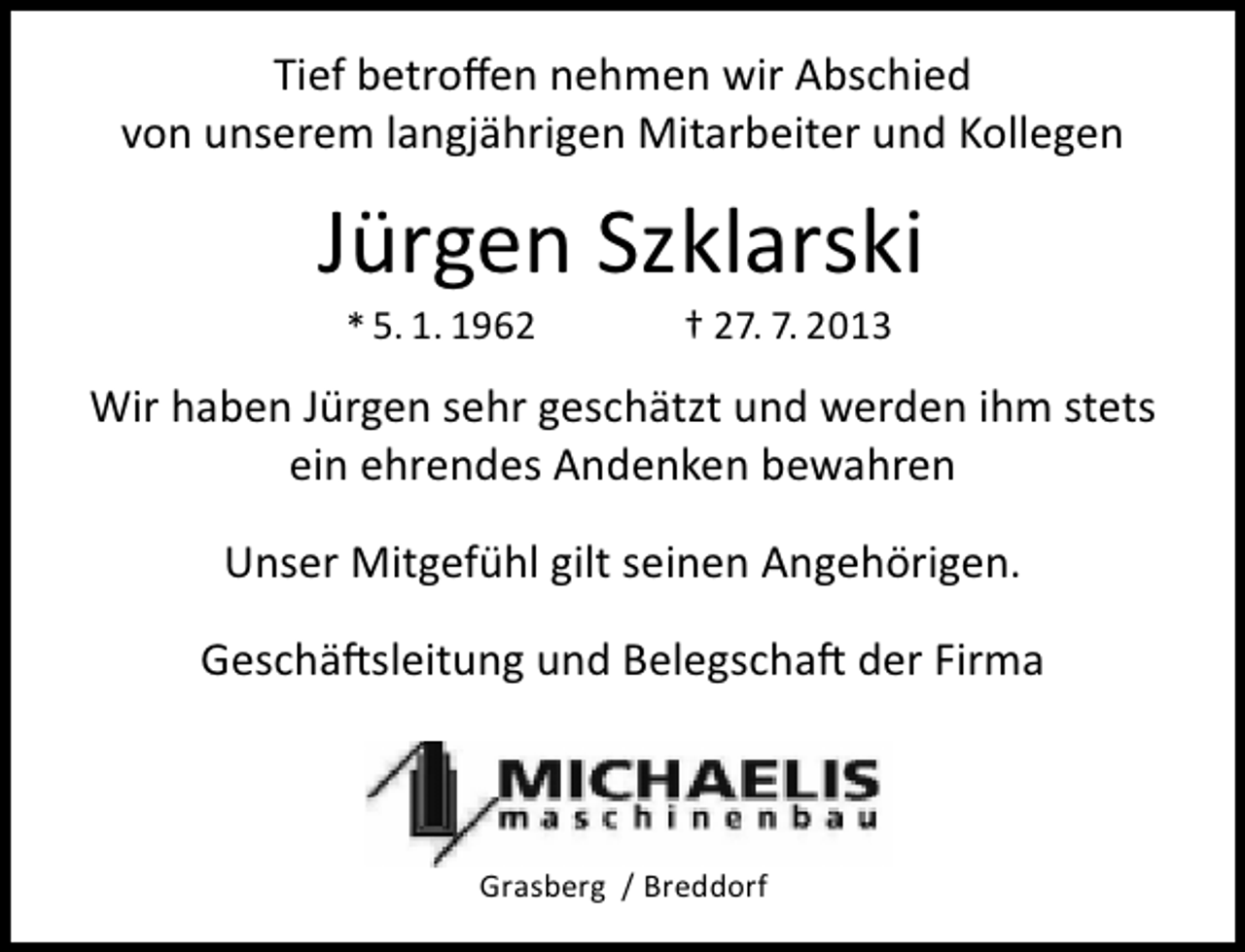 <p>Tief betroffen nehmen wir Abschied<br />von unserem langjährigen Mitarbeiter und Kollegen</p><p>Jürgen Szklarski<br />* 5. 1. 1962</p><p>† 27. 7. 2013</p><p>Wir haben Jürgen sehr geschätzt und werden ihm stets<br />ein ehrendes Andenken bewahren<br />Unser Mitgefühl gilt seinen Angehörigen.<br />Geschäftsleitung und Belegschaft der Firma<br />Firma</p><p>Grasberg / Breddorf</p>