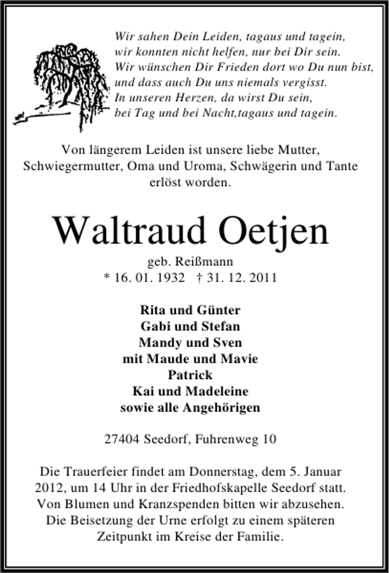 <p>Wir sahen Dein Leiden, tagaus und tagein,<br />wir konnten nicht helfen, nur bei Dir sein.<br />Wir wünschen Dir Frieden dort wo Du nun bist,<br />und dass auch Du uns niemals vergisst.<br />In unseren Herzen, da wirst Du sein,<br />bei Tag und bei Nacht,tagaus und tagein.</p><p>Von längerem Leiden ist unsere liebe Mutter,<br />Schwiegermutter, Oma und Uroma, Schwägerin und Tante<br />erlöst worden.</p><p>Waltraud Oetjen<br />geb. Reißmann<br />* 16. 01. 1932 † 31. 12. 2011<br />Rita und Günter<br />Gabi und Stefan<br />Mandy und Sven<br />mit Maude und Mavie<br />Patrick<br />Kai und Madeleine<br />sowie alle Angehörigen<br />27404 Seedorf, Fuhrenweg 10<br />Die Trauerfeier findet am Donnerstag, dem 5. Januar<br />2012, um 14 Uhr in der Friedhofskapelle Seedorf statt.<br />Von Blumen und Kranzspenden bitten wir abzusehen.<br />Die Beisetzung der Urne erfolgt zu einem späteren<br />Zeitpunkt im Kreise der Familie.</p>