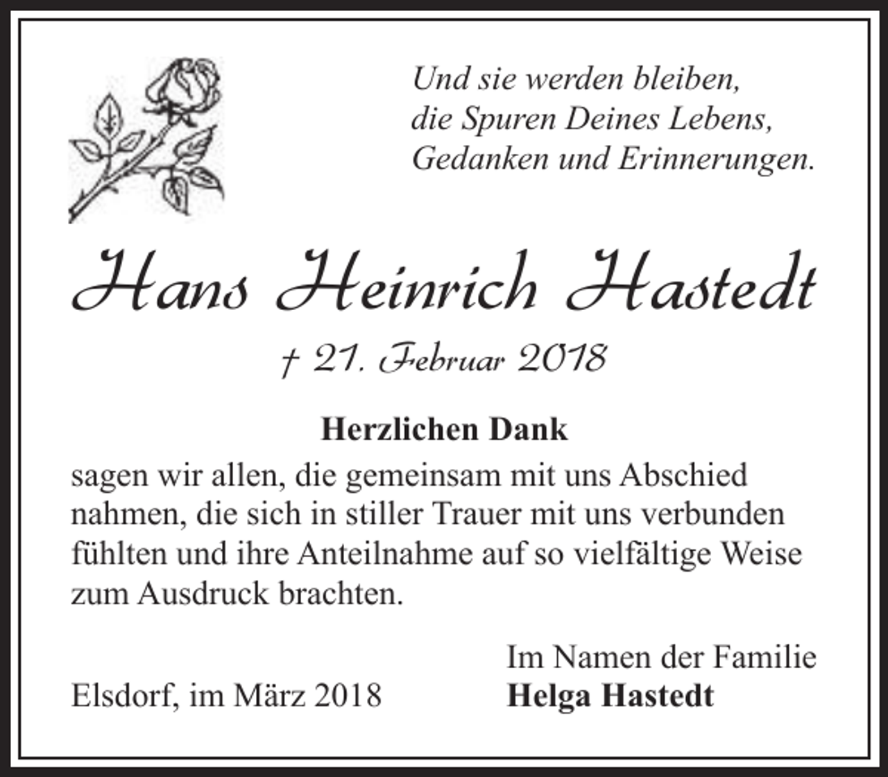 <p>Und sie werden bleiben,<br />die Spuren Deines Lebens,<br />Gedanken und Erinnerungen.</p><p>Hans Heinrich Hastedt<br />† 21. Februar 2018</p><p>Herzlichen Dank<br />sagen wir allen, die gemeinsam mit uns Abschied<br />nahmen, die sich in stiller Trauer mit uns verbunden<br />fühlten und ihre Anteilnahme auf so vielfältige Weise<br />zum Ausdruck brachten.<br />Elsdorf, im März 2018</p><p>Im Namen der Familie<br />Helga Hastedt</p>