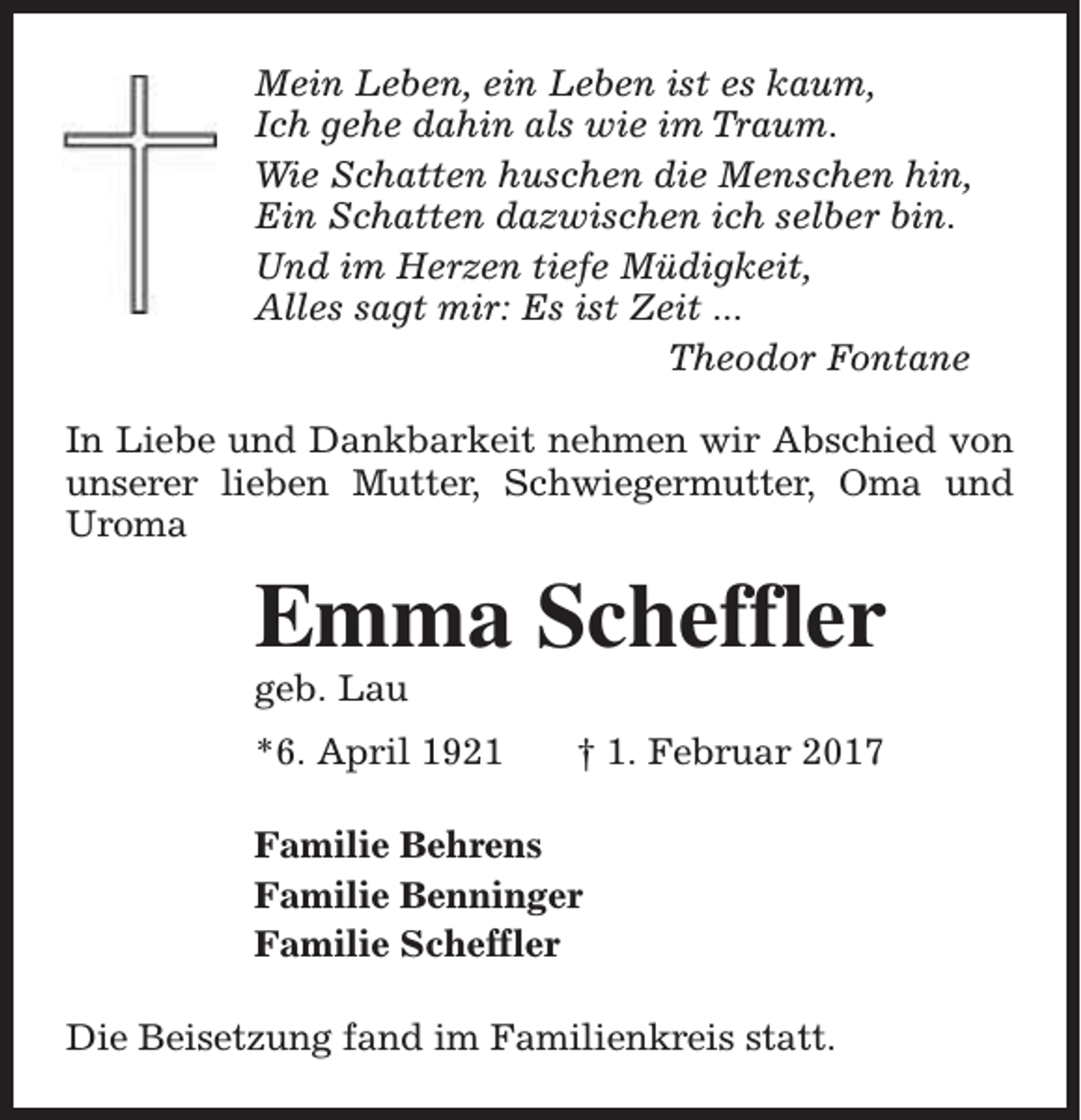 <p>Mein Leben, ein Leben ist es kaum,<br />Ich gehe dahin als wie im Traum.<br />Wie Schatten huschen die Menschen hin,<br />Ein Schatten dazwischen ich selber bin.<br />Und im Herzen tiefe Müdigkeit,<br />Alles sagt mir: Es ist Zeit ...<br />Theodor Fontane<br />In Liebe und Dankbarkeit nehmen wir Abschied von<br />unserer lieben Mutter, Schwiegermutter, Oma und<br />Uroma</p><p>Emma Scheffler<br />geb. Lau</p><p>*6. April 1921</p><p>† 1. Februar 2017</p><p>Familie Behrens<br />Familie Benninger<br />Familie Scheffler<br />Die Beisetzung fand im Familienkreis statt.</p>