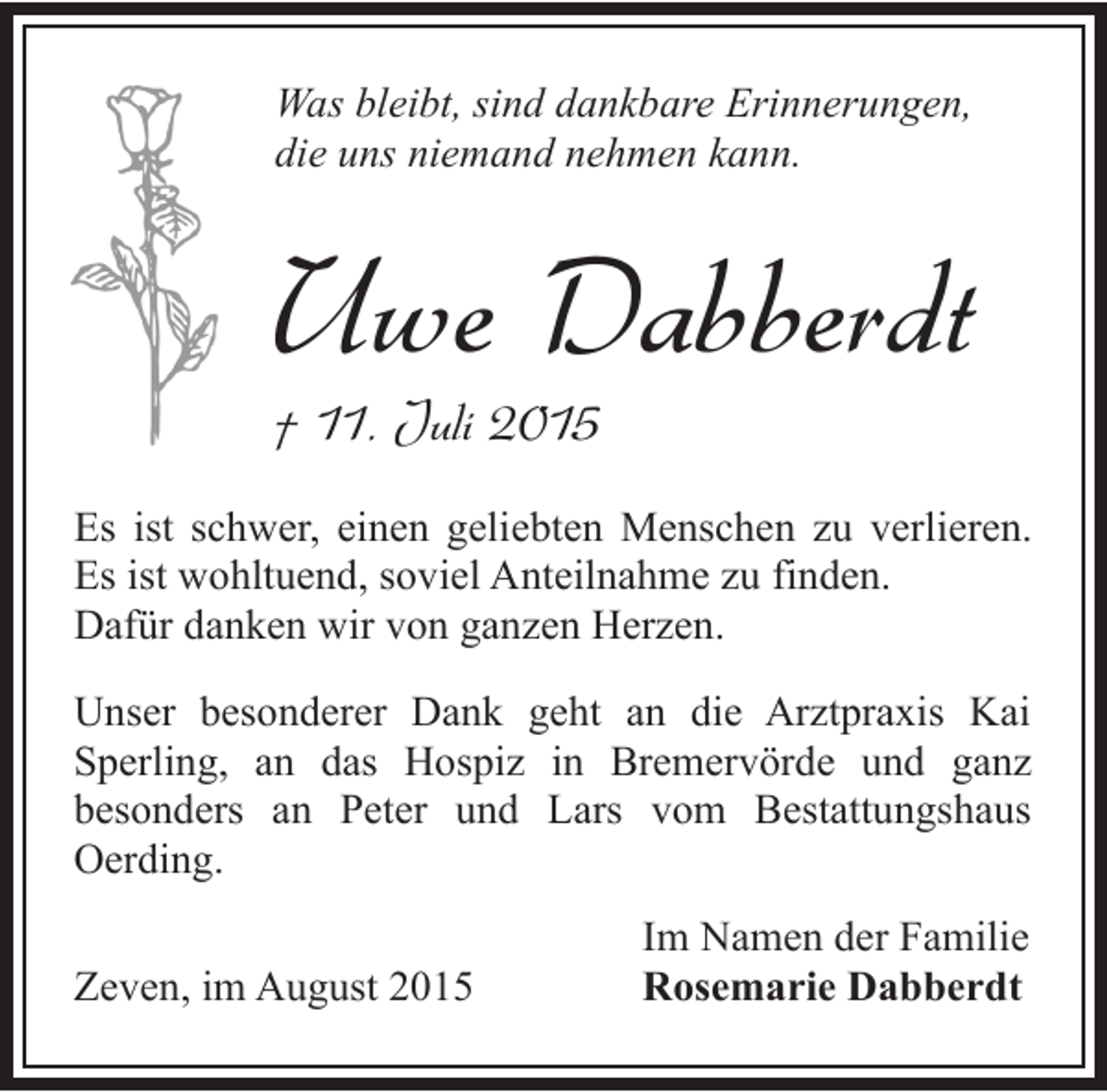 <p>Was bleibt, sind dankbare Erinnerungen,<br />die uns niemand nehmen kann.</p><p>Uwe Dabberdt</p><p>† 11. Juli 2015</p><p>Es ist schwer, einen geliebten Menschen zu verlieren.<br />Es ist wohltuend, soviel Anteilnahme zu finden.<br />Dafür danken wir von ganzen Herzen.<br />Unser besonderer Dank geht an die Arztpraxis Kai<br />Sperling, an das Hospiz in Bremervörde und ganz<br />besonders an Peter und Lars vom Bestattungshaus<br />Oerding.<br />Zeven, im August 2015</p><p>Im Namen der Familie<br />Rosemarie Dabberdt</p>