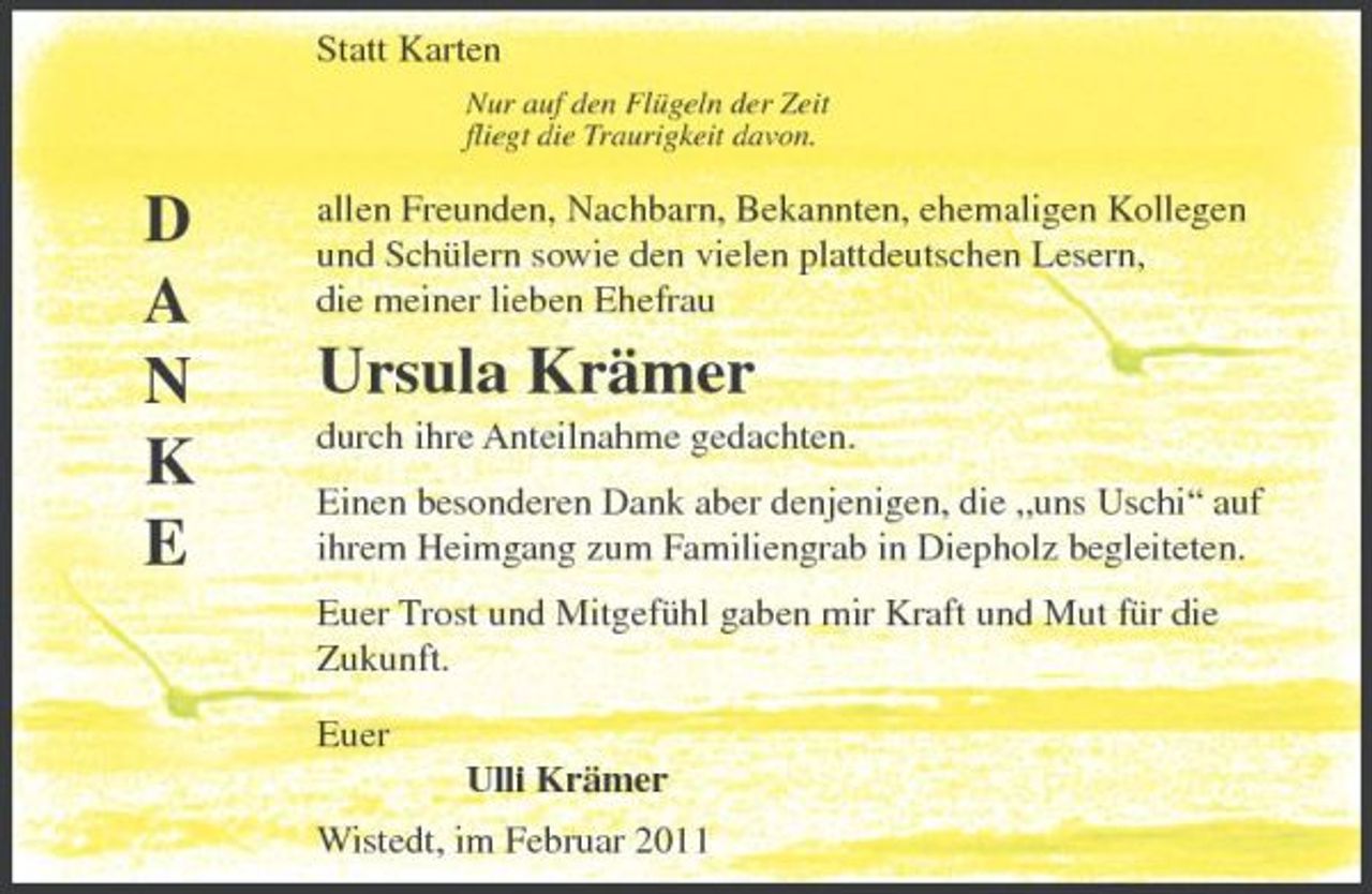 <p>Statt Karten<br />Nur auf den Flügeln der Zeit fliegt die Traurigkeit davon.</p><p>D A N K E</p><p>allen Freunden, Nachbarn, Bekannten, ehemaligen Kollegen und Schülern sowie den vielen plattdeutschen Lesern, die meiner lieben Ehefrau</p><p>Ursula Krämer<br />durch ihre Anteilnahme gedachten. Einen besonderen Dank aber denjenigen, die „uns Uschi“ auf ihrem Heimgang zum Familiengrab in Diepholz begleiteten. Euer Trost und Mitgefühl gaben mir Kraft und Mut für die Zukunft. Euer Ulli Krämer Wistedt, im Februar 2011</p>
