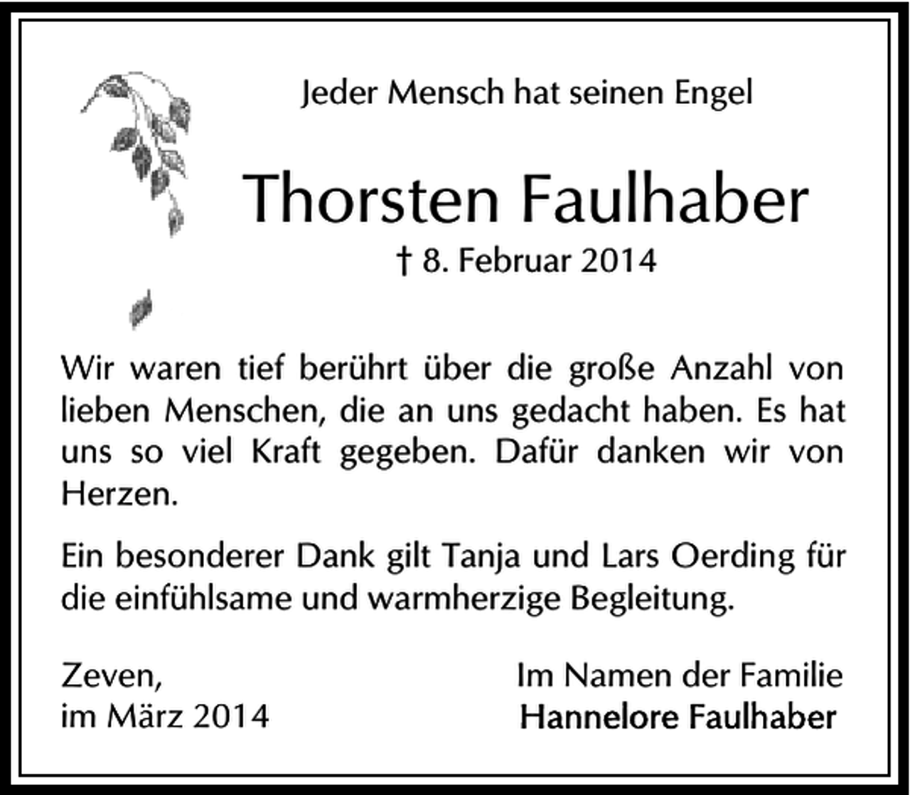<p>Jeder Mensch hat seinen Engel</p><p>Thorsten Faulhaber<br />† 8. Februar 2014</p><p>Wir waren tief berührt über die große Anzahl von<br />lieben Menschen, die an uns gedacht haben. Es hat<br />uns so viel Kraft gegeben. Dafür danken wir von<br />Herzen.<br />Ein besonderer Dank gilt Tanja und Lars Oerding für<br />die einfühlsame und warmherzige Begleitung.<br />Zeven,<br />im März 2014</p><p>Im Namen der Familie</p>