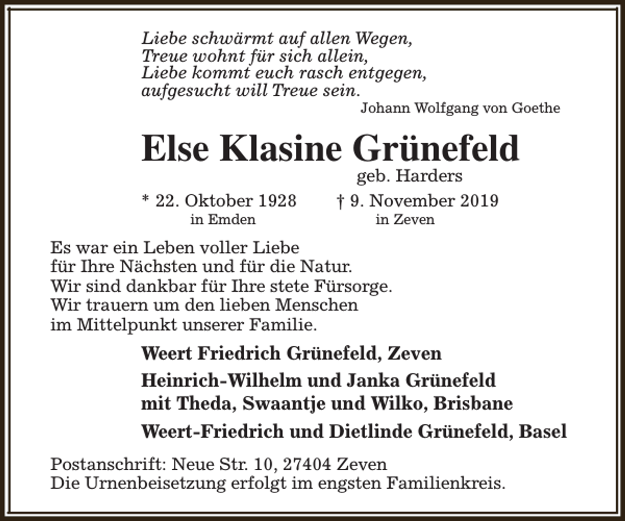 <p>Liebe schwärmt auf allen Wegen,<br />Treue wohnt für sich allein,<br />Liebe kommt euch rasch entgegen,<br />aufgesucht will Treue sein.</p><p>Johann Wolfgang von Goethe</p><p>Else Klasine Grünefeld<br />* 22. Oktober 1928<br />in Emden</p><p>geb. Harders<br />† 9. November 2019<br />in Zeven</p><p>Es war ein Leben voller Liebe<br />für Ihre Nächsten und für die Natur.<br />Wir sind dankbar für Ihre stete Fürsorge.<br />Wir trauern um den lieben Menschen<br />im Mittelpunkt unserer Familie.</p><p>Weert Friedrich Grünefeld, Zeven<br />Heinrich-Wilhelm und Janka Grünefeld<br />mit Theda, Swaantje und Wilko, Brisbane<br />Weert-Friedrich und Dietlinde Grünefeld, Basel<br />Postanschrift: Neue Str. 10, 27404 Zeven<br />Die Urnenbeisetzung erfolgt im engsten Familienkreis.</p>