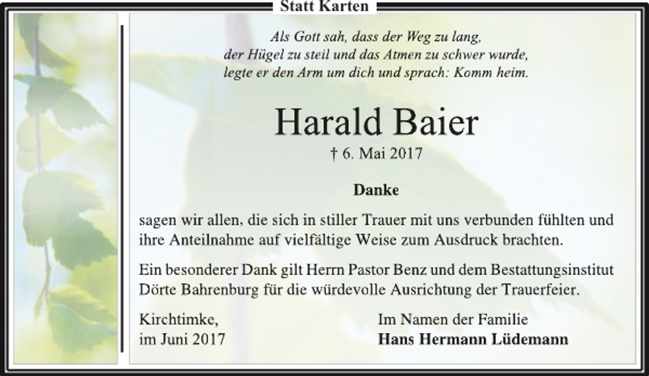 <p>Statt Karten<br />Als Gott sah, dass der Weg zu lang,<br />der Hügel zu steil und das Atmen zu schwer wurde,<br />legte er den Arm um dich und sprach: Komm heim.</p><p>Harald Baier<br />† 6. Mai 2017<br />Danke<br />sagen wir allen, die sich in stiller Trauer mit uns verbunden fühlten und<br />ihre Anteilnahme auf vielfältige Weise zum Ausdruck brachten.<br />Ein besonderer Dank gilt Herrn Pastor Benz und dem Bestattungsinstitut<br />Dörte Bahrenburg für die würdevolle Ausrichtung der Trauerfeier.<br />Kirchtimke,<br />im Juni 2017</p><p>Im Namen der Familie<br />Hans Hermann Lüdemann</p>