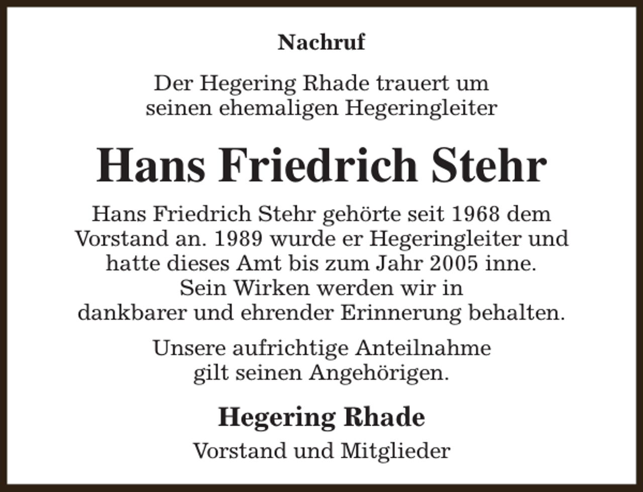 <p>Nachruf<br />Der Hegering Rhade trauert um<br />seinen ehemaligen Hegeringleiter</p><p>Hans Friedrich Stehr<br />Hans Friedrich Stehr gehörte seit 1968 dem<br />Vorstand an. 1989 wurde er Hegeringleiter und<br />hatte dieses Amt bis zum Jahr 2005 inne.<br />Sein Wirken werden wir in<br />dankbarer und ehrender Erinnerung behalten.<br />Unsere aufrichtige Anteilnahme<br />gilt seinen Angehörigen.</p><p>Hegering Rhade<br />Vorstand und Mitglieder</p>