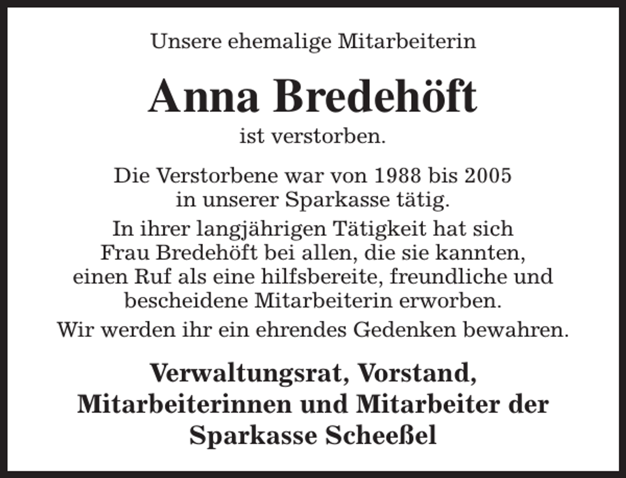 <p>Unsere ehemalige Mitarbeiterin</p><p>Anna Bredehöft<br />ist verstorben.</p><p>Die Verstorbene war von 1988 bis 2005<br />in unserer Sparkasse tätig.<br />In ihrer langjährigen Tätigkeit hat sich<br />Frau Bredehöft bei allen, die sie kannten,<br />einen Ruf als eine hilfsbereite, freundliche und<br />bescheidene Mitarbeiterin erworben.<br />Wir werden ihr ein ehrendes Gedenken bewahren.</p><p>Verwaltungsrat, Vorstand,<br />Mitarbeiterinnen und Mitarbeiter der<br />Sparkasse Scheeßel</p>