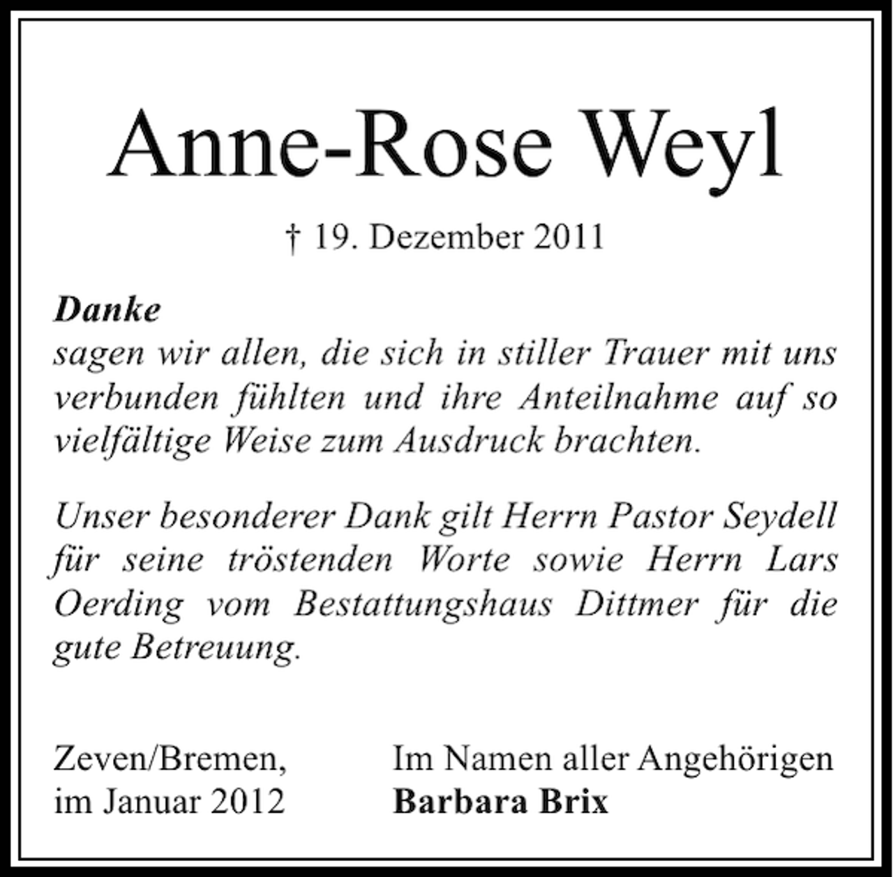 <p>Anne-Rose Weyl<br />† 19. Dezember 2011</p><p>Danke<br />sagen wir allen, die sich in stiller Trauer mit uns<br />verbunden fühlten und ihre Anteilnahme auf so<br />vielfältige Weise zum Ausdruck brachten.<br />Unser besonderer Dank gilt Herrn Pastor Seydell<br />für seine tröstenden Worte sowie Herrn Lars<br />Oerding vom Bestattungshaus Dittmer für die<br />gute Betreuung.<br />Zeven/Bremen,<br />im Januar 2012</p><p>Im Namen aller Angehörigen<br />Barbara Brix</p>