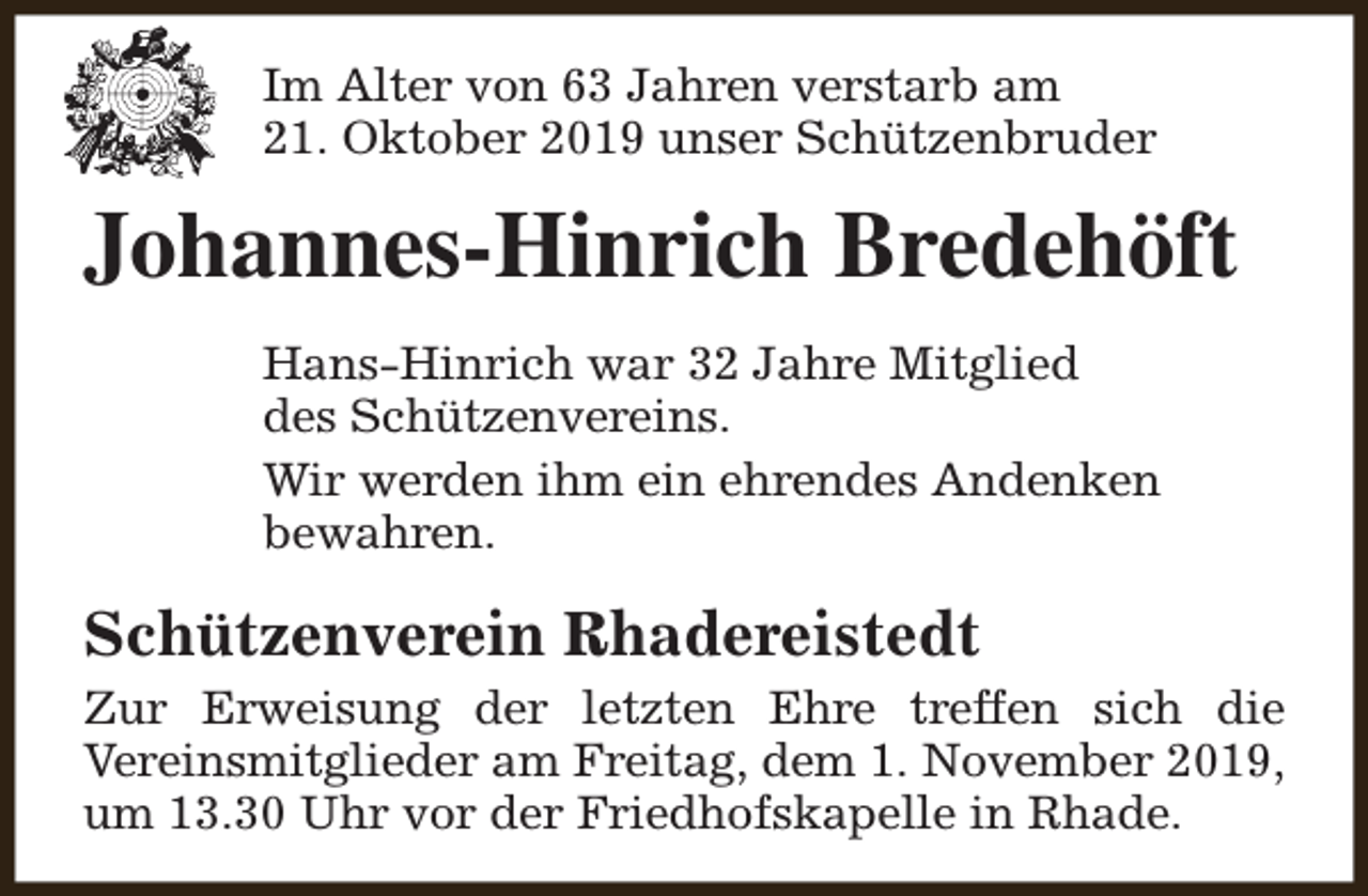 <p>Im Alter von 63 Jahren verstarb am<br />21. Oktober 2019 unser Schützenbruder</p><p>Johannes-Hinrich Bredehöft<br />Hans-Hinrich war 32 Jahre Mitglied<br />des Schützenvereins.<br />Wir werden ihm ein ehrendes Andenken<br />bewahren.</p><p>Schützenverein Rhadereistedt<br />Zur Erweisung der letzten Ehre treffen sich die<br />Vereinsmitglieder am Freitag, dem 1. November 2019,<br />um 13.30 Uhr vor der Friedhofskapelle in Rhade.</p>