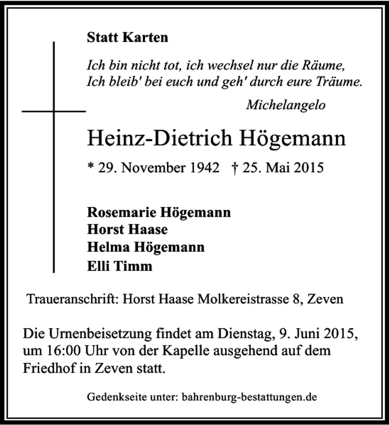 <p>Statt Karten<br />Ich bin nicht tot, ich wechsel nur die Räume,<br />Ich bleib' bei euch und geh' durch eure Träume.<br />Michelangelo</p><p>Heinz-Dietrich Högemann<br />* 29. November 1942 † 25. Mai 2015<br />Rosemarie Högemann<br />Horst Haase<br />Helma Högemann<br />Elli Timm<br />Traueranschrift: Horst Haase Molkereistrasse 8, Zeven</p><p>Die Urnenbeisetzung findet am Dienstag, 9. Juni 2015,<br />um 16:00 Uhr von der Kapelle ausgehend auf dem<br />Friedhof in Zeven statt.<br />Gedenkseite unter: bahrenburg-bestattungen.de</p>