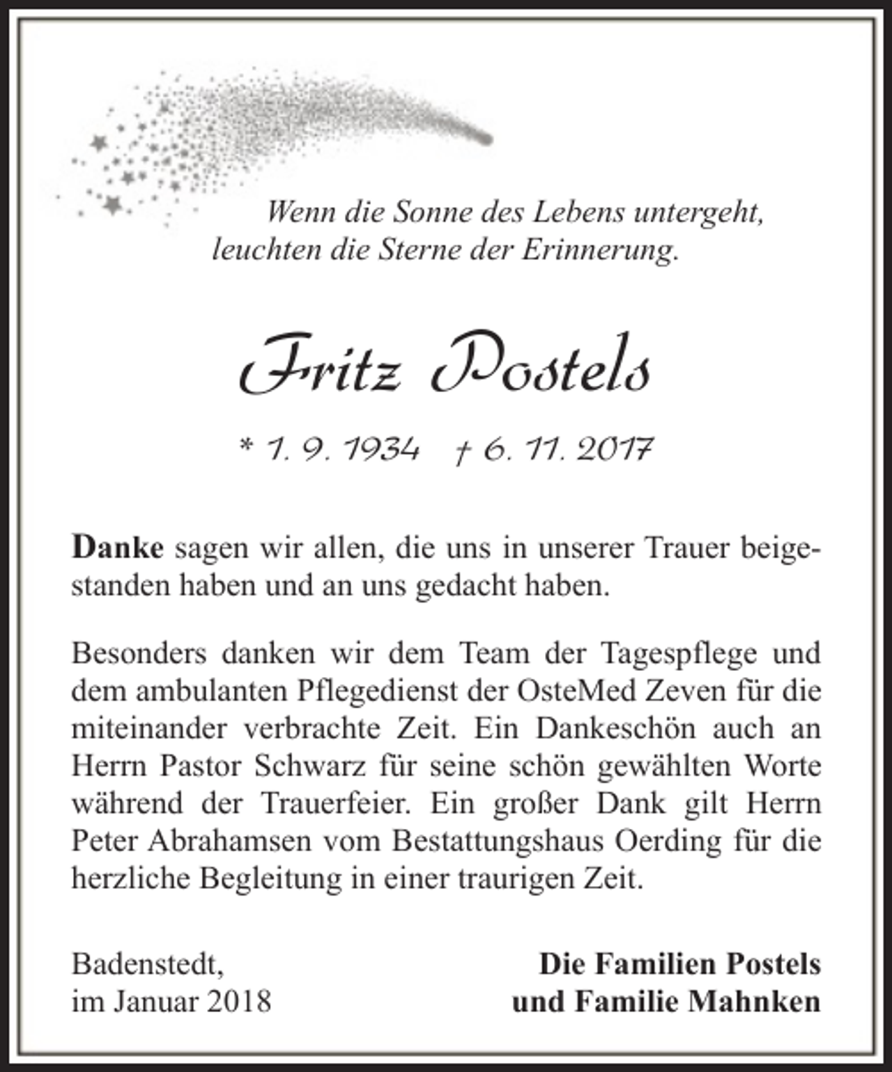 <p>Wenn die Sonne des Lebens untergeht,<br />leuchten die Sterne der Erinnerung.</p><p>Fritz Postels<br />* 1. 9. 1934 † 6. 11. 2017<br />Danke sagen wir allen, die uns in unserer Trauer beigestanden haben und an uns gedacht haben.<br />Besonders danken wir dem Team der Tagespflege und<br />dem ambulanten Pflegedienst der OsteMed Zeven für die<br />miteinander verbrachte Zeit. Ein Dankeschön auch an<br />Herrn Pastor Schwarz für seine schön gewählten Worte<br />während der Trauerfeier. Ein großer Dank gilt Herrn<br />Peter Abrahamsen vom Bestattungshaus Oerding für die<br />herzliche Begleitung in einer traurigen Zeit.<br />Badenstedt,<br />im Januar 2018</p><p>Die Familien Postels<br />und Familie Mahnken</p>