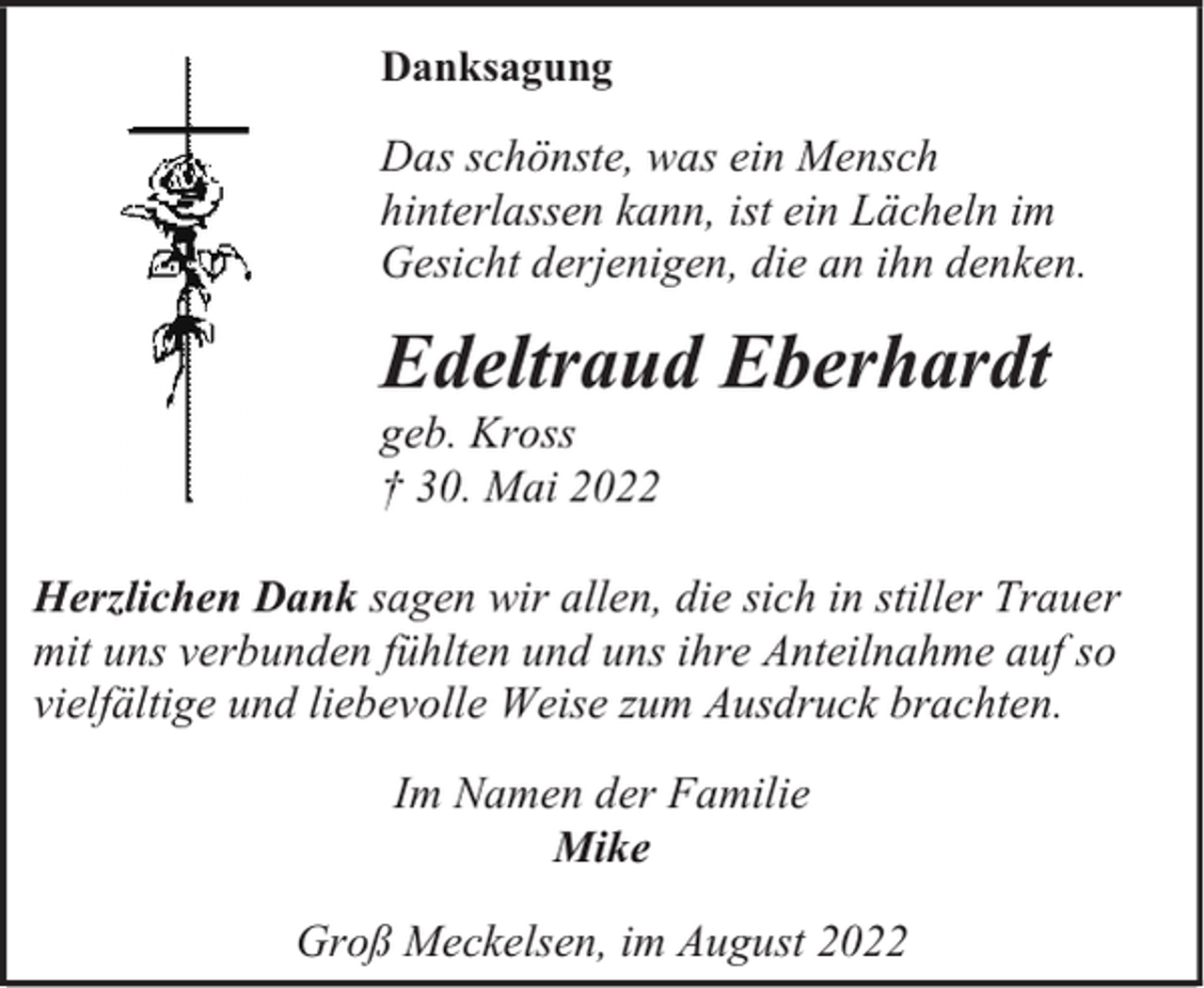 <p>Danksagung</p><p>Das schönste, was ein Mensch<br />hinterlassen kann, ist ein Lächeln im<br />Gesicht derjenigen, die an ihn denken.</p><p>Edeltraud Eberhardt<br />geb. Kross<br />† 30. Mai 2022</p><p>Herzlichen Dank sagen wir allen, die sich in stiller Trauer<br />mit uns verbunden fühlten und uns ihre Anteilnahme auf so<br />vielfältige und liebevolle Weise zum Ausdruck brachten.<br />Im Namen der Familie<br />Mike<br />Groß Meckelsen, im August 2022</p>