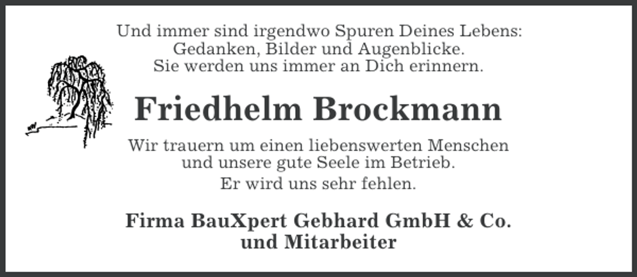 <p>Und immer sind irgendwo Spuren Deines Lebens:<br />Gedanken, Bilder und Augenblicke.<br />Sie werden uns immer an Dich erinnern.</p><p>Friedhelm Brockmann<br />Wir trauern um einen liebenswerten Menschen<br />und unsere gute Seele im Betrieb.<br />Er wird uns sehr fehlen.</p><p>Firma BauXpert Gebhard GmbH &amp; Co.<br />und Mitarbeiter</p>