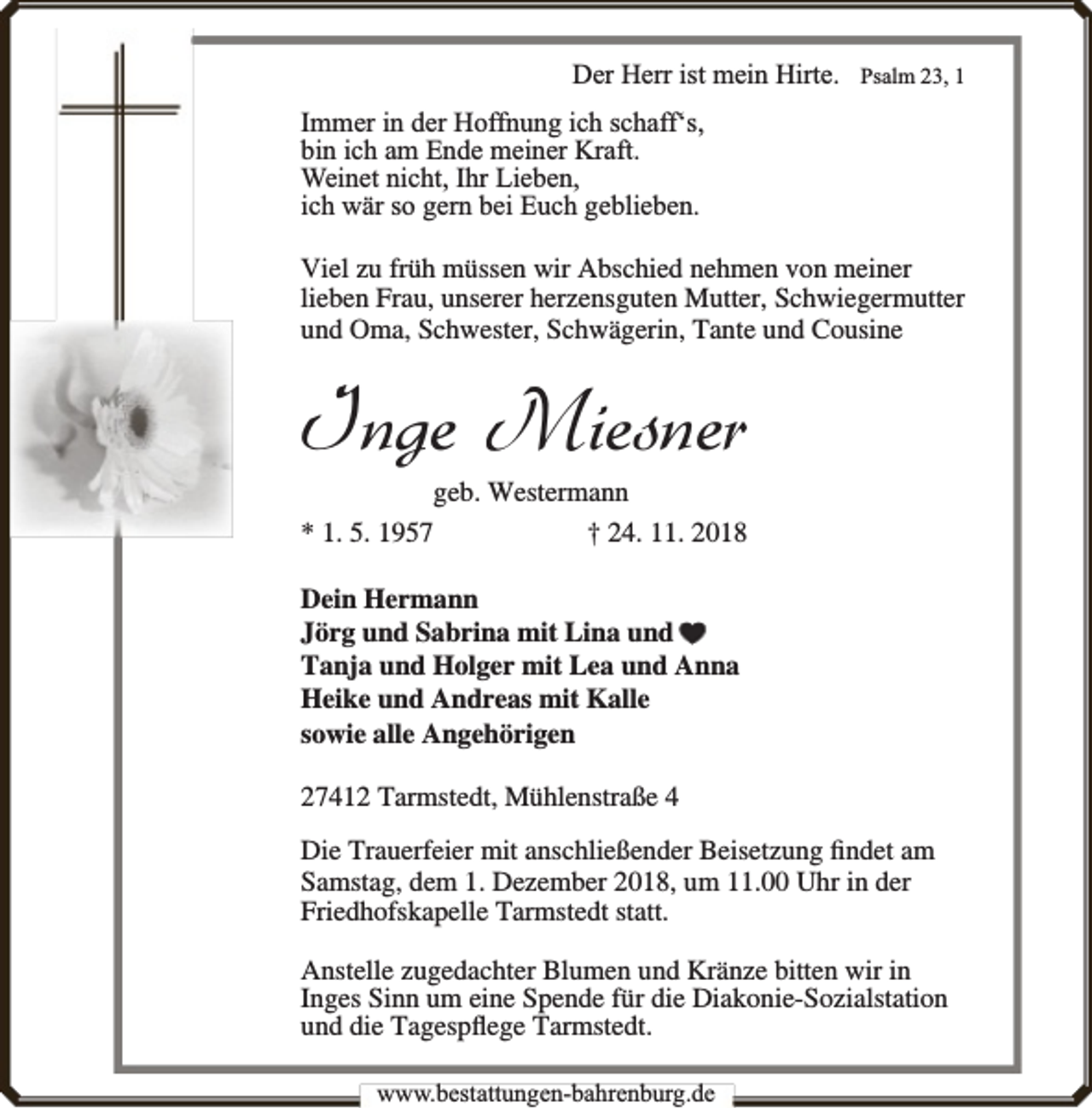 <p>Der Herr ist mein Hirte.</p><p>Psalm 23, 1</p><p>Immer in der Hoffnung ich schaff‘s,<br />bin ich am Ende meiner Kraft.<br />Weinet nicht, Ihr Lieben,<br />ich wär so gern bei Euch geblieben.<br />Viel zu früh müssen wir Abschied nehmen von meiner<br />lieben Frau, unserer herzensguten Mutter, Schwiegermutter<br />und Oma, Schwester, Schwägerin, Tante und Cousine</p><p>Inge Miesner</p><p>geb. Westermann<br />* 1. 5. 1957<br />† 24. 11. 2018<br />Dein Hermann<br />Jörg und Sabrina mit Lina und<br />Tanja und Holger mit Lea und Anna<br />Heike und Andreas mit Kalle<br />sowie alle Angehörigen<br />27412 Tarmstedt, Mühlenstraße 4</p><p>Die Trauerfeier mit anschließender Beisetzung ﬁndet am<br />Samstag, dem 1. Dezember 2018, um 11.00 Uhr in der<br />Friedhofskapelle Tarmstedt statt.<br />Anstelle zugedachter Blumen und Kränze bitten wir in<br />Inges Sinn um eine Spende für die Diakonie-Sozialstation<br />und die Tagespﬂege Tarmstedt.<br />www.bbestattungen-bbahhrenbburg.dde</p>