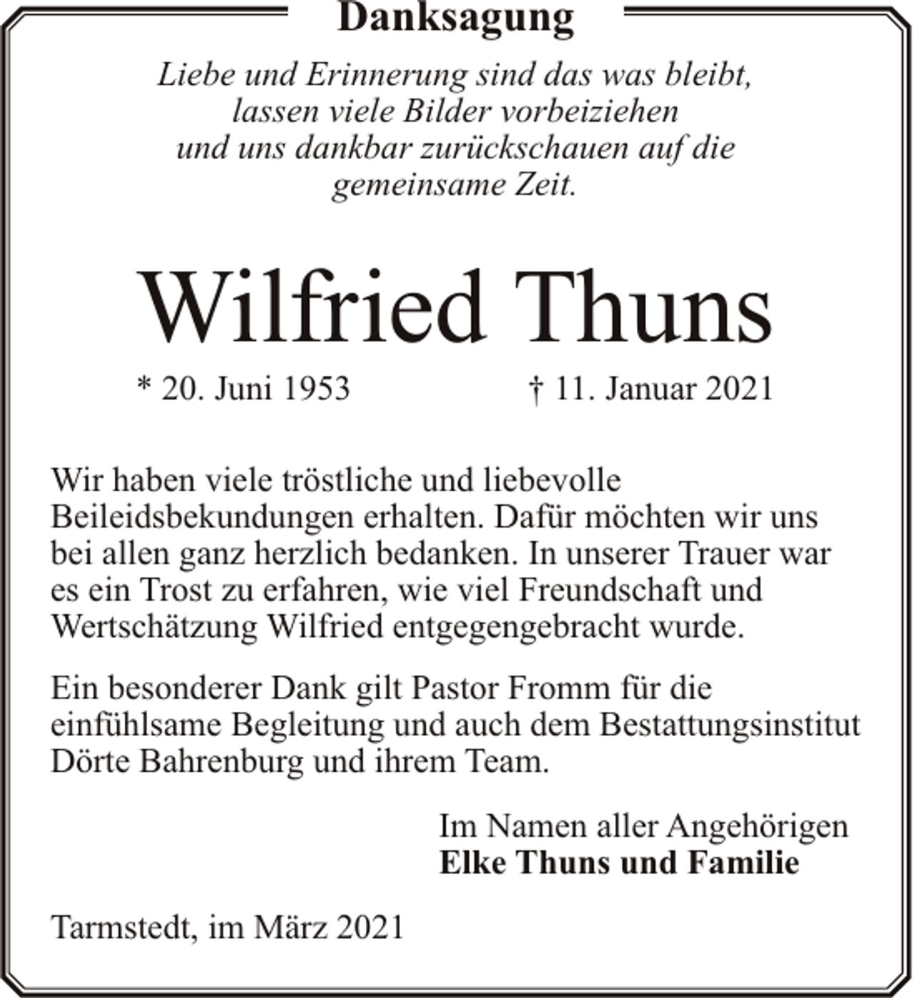 <p>Danksagung<br />Liebe und Erinnerung sind das was bleibt,<br />lassen viele Bilder vorbeiziehen<br />und uns dankbar zurückschauen auf die<br />gemeinsame Zeit.</p><p>Wilfried Thuns<br />* 20. Juni 1953</p><p>† 11. Januar 2021</p><p>Wir haben viele tröstliche und liebevolle<br />Beileidsbekundungen erhalten. Dafür möchten wir uns<br />bei allen ganz herzlich bedanken. In unserer Trauer war<br />es ein Trost zu erfahren, wie viel Freundschaft und<br />Wertschätzung Wilfried entgegengebracht wurde.<br />Ein besonderer Dank gilt Pastor Fromm für die<br />einfühlsame Begleitung und auch dem Bestattungsinstitut<br />Dörte Bahrenburg und ihrem Team.<br />Im Namen aller Angehörigen<br />Elke Thuns und Familie<br />Tarmstedt, im März 2021</p>