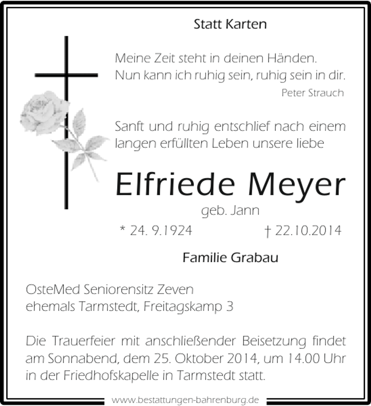 <p>Statt Karten<br />Meine Zeit steht in deinen Händen.<br />Nun kann ich ruhig sein, ruhig sein in dir.<br />Peter Strauch</p><p>Sanft und ruhig entschlief nach einem<br />langen erfüllten Leben unsere liebe</p><p>Elfriede Meyer<br />geb. Jann</p><p>* 24. 9.1924</p><p>† 22.10.2014</p><p>Familie Grabau<br />OsteMed Seniorensitz Zeven<br />ehemals Tarmstedt, Freitagskamp 3<br />Die Trauerfeier mit anschließender Beisetzung findet<br />am Sonnabend, dem 25. Oktober 2014, um 14.00 Uhr<br />in der Friedhofskapelle in Tarmstedt statt.<br />www.bestattungen-bahrenburg.de</p>