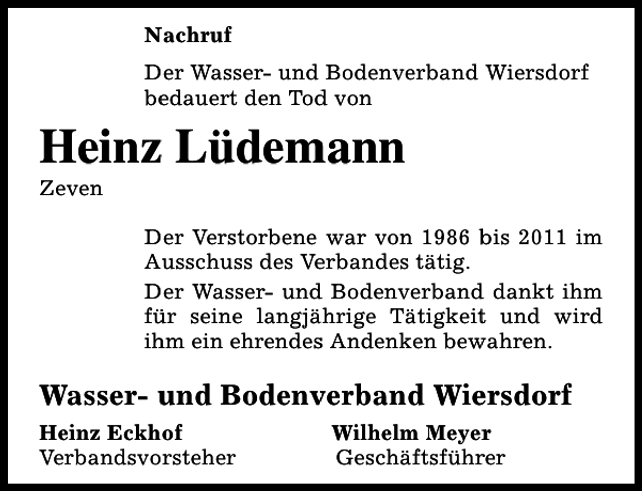 <p>Nachruf<br />Der Wasser- und Bodenverband Wiersdorf<br />bedauert den Tod von</p><p>Heinz Lüdemann<br />Zeven</p><p>Der Verstorbene war von 1986 bis 2011 im<br />Ausschuss des Verbandes tätig.<br />Der Wasser- und Bodenverband dankt ihm<br />für seine langjährige Tätigkeit und wird<br />ihm ein ehrendes Andenken bewahren.</p><p>Wasser- und Bodenverband Wiersdorf<br />Heinz Eckhof<br />Verbandsvorsteher</p><p>Wilhelm Meyer<br />Geschäftsführer</p>