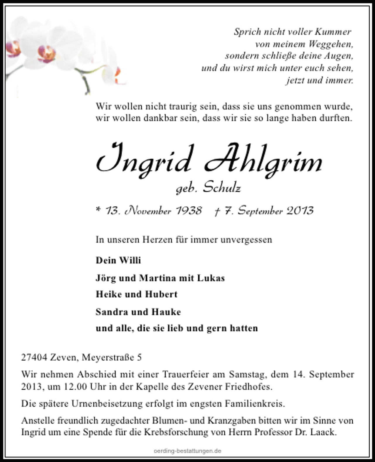 <p>Sprich nicht voller Kummer<br />von meinem Weggehen,<br />sondern schließe deine Augen,<br />und du wirst mich unter euch sehen,<br />jetzt und immer.<br />Wir wollen nicht traurig sein, dass sie uns genommen wurde,<br />wir wollen dankbar sein, dass wir sie so lange haben durften.</p><p>Ingrid Schulz<br />Ahlgrim<br />geb.<br />* 13. November 1938 † 7. September 2013<br />In unseren Herzen für immer unvergessen<br />Dein Willi<br />Jörg und Martina mit Lukas<br />Heike und Hubert<br />Sandra und Hauke<br />und alle, die sie lieb und gern hatten<br />27404 Zeven, Meyerstraße 5<br />Wir nehmen Abschied mit einer Trauerfeier am Samstag, dem 14. September<br />2013, um 12.00 Uhr in der Kapelle des Zevener Friedhofes.<br />Die spätere Urnenbeisetzung erfolgt im engsten Familienkreis.<br />Anstelle freundlich zugedachter Blumen- und Kranzgaben bitten wir im Sinne von<br />Ingrid um eine Spende für die Krebsforschung von Herrn Professor Dr. Laack.<br />oerding-bestattungen.de</p>