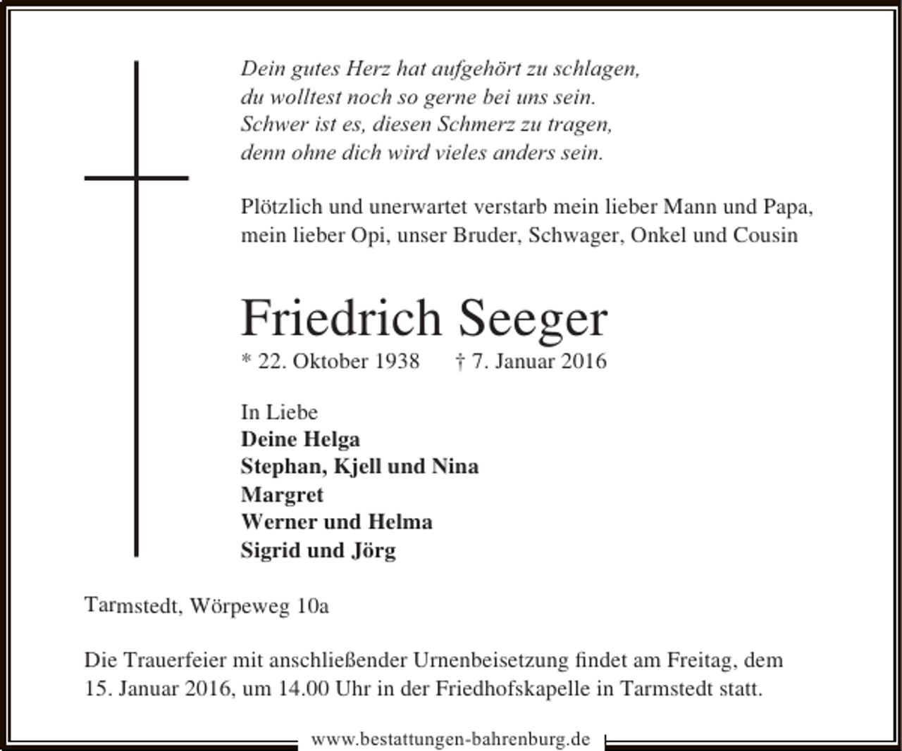 <p>Dein gutes Herz hat aufgehört zu schlagen,<br />du wolltest noch so gerne bei uns sein.<br />Schwer ist es, diesen Schmerz zu tragen,<br />denn ohne dich wird vieles anders sein.<br />Plötzlich und unerwartet verstarb mein lieber Mann und Papa,<br />mein lieber Opi, unser Bruder, Schwager, Onkel und Cousin</p><p>Friedrich Seeger</p><p>* 22. Oktober 1938</p><p>† 7. Januar 2016</p><p>In Liebe<br />Deine Helga<br />Stephan, Kjell und Nina<br />Margret<br />Werner und Helma<br />Sigrid und Jörg<br />Tarmstedt, Wörpeweg 10a<br />Die Trauerfeier mit anschließender Urnenbeisetzung ﬁndet am Freitag, dem<br />15. Januar 2016, um 14.00 Uhr in der Friedhofskapelle in Tarmstedt statt.<br />www.bestattungen-bahrenburg.de</p>