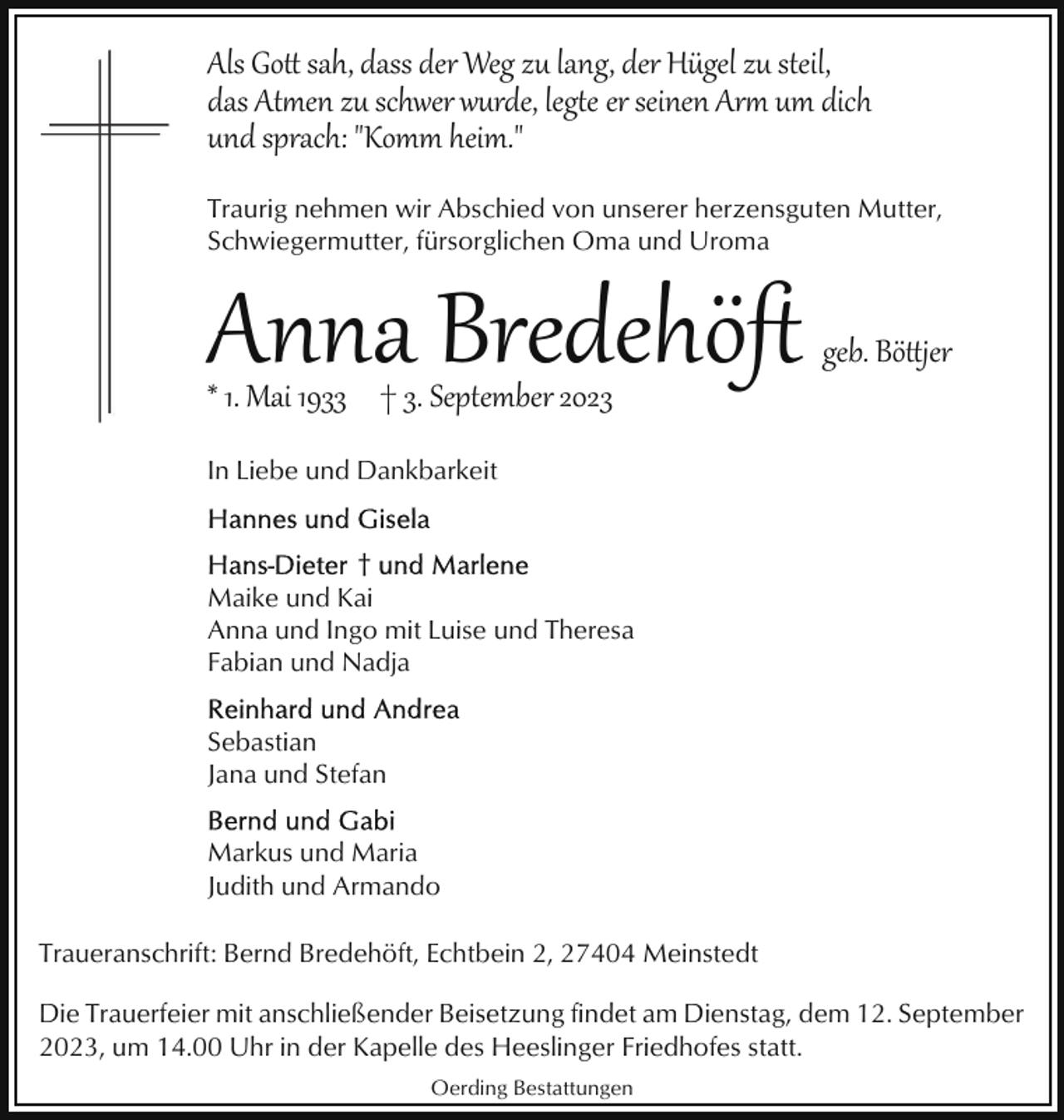 <p>Als Go� sah, dass der Weg zu lang, der Hügel zu steil,<br />das Aten zu schwer wurde, lege er seinen Ar um dich<br />und sprach: "Komm heim."<br />Traurig nehmen wir Abschied von unserer herzensguten Mutter,<br />Schwiegermutter, fürsorglichen Oma und Uroma</p><p>Anna Bredehöﬅ</p><p>* 1. Mai 1933 † 3. September 2023</p><p>geb. Bö�jer</p><p>In Liebe und Dankbarkeit</p><p>†<br />Maike und Kai<br />Anna und Ingo mit Luise und Theresa<br />Fabian und Nadja<br />Sebastian<br />Jana und Stefan<br />Markus und Maria<br />Judith und Armando<br />Traueranschrift: Bernd Bredehöft, Echtbein 2, 27404 Meinstedt<br />Die Trauerfeier mit anschließender Beisetzung findet am Dienstag, dem 12. September<br />2023, um 14.00 Uhr in der Kapelle des Heeslinger Friedhofes statt.<br />Oerding Bestattungen</p>