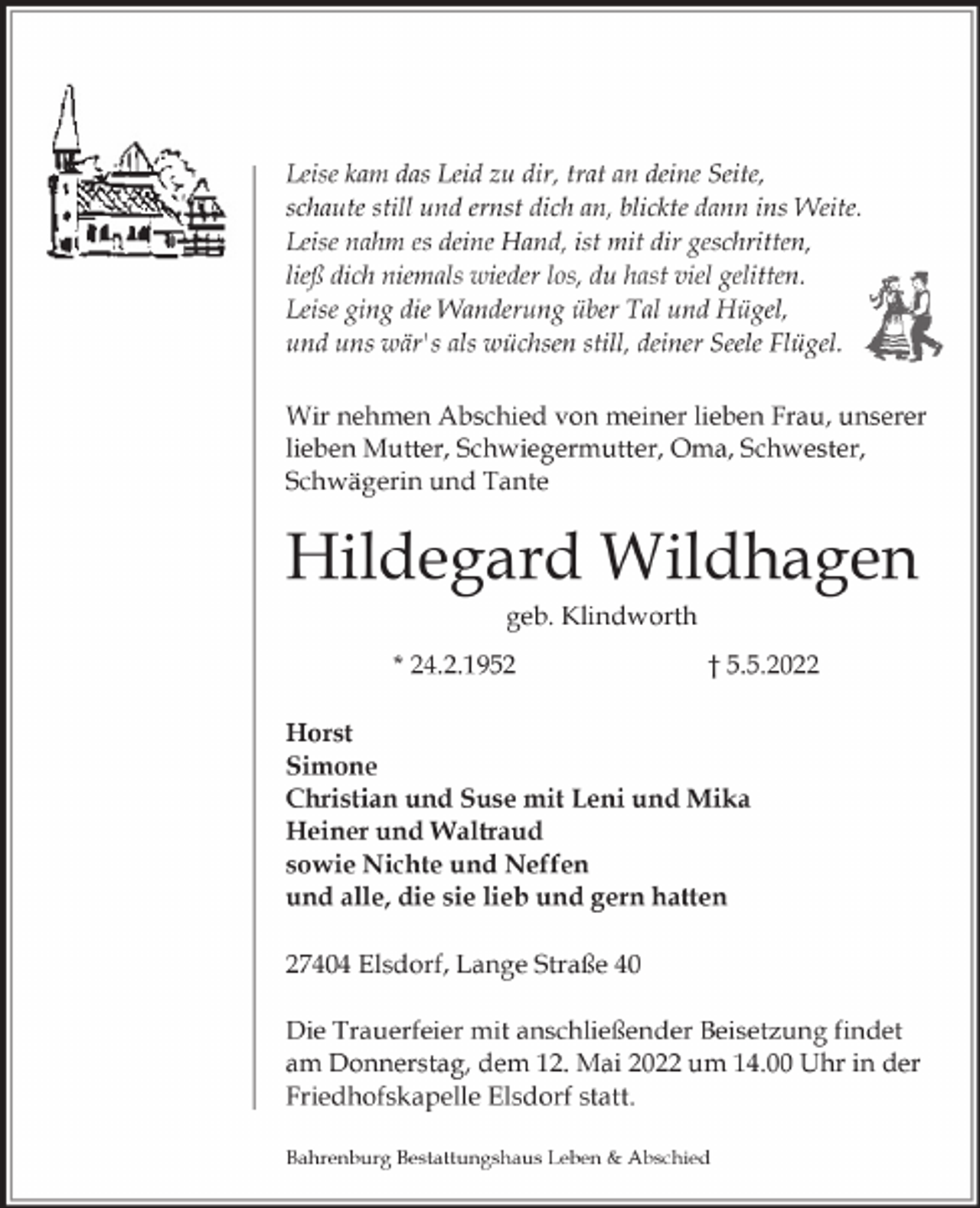 <p>Leise kam das Leid zu dir, trat an deine Seite,<br />schaute still und ernst dich an, blickte dann ins Weite.<br />Leise nahm es deine Hand, ist mit dir geschritten,<br />ließ dich niemals wieder los, du hast viel gelitten.<br />Leise ging die Wanderung über Tal und Hügel,<br />und uns wär's als wüchsen still, deiner Seele Flügel.<br />Wir nehmen Abschied von meiner lieben Frau, unserer<br />lieben Mutter, Schwiegermutter, Oma, Schwester,<br />Schwägerin und Tante</p><p>Hildegard Wildhagen<br />geb. Klindworth</p><p>* 24.2.1952</p><p>† 5.5.2022</p><p>Horst<br />Simone<br />Christian und Suse mit Leni und Mika<br />Heiner und Waltraud<br />sowie Nichte und Neffen<br />und alle, die sie lieb und gern hatten<br />27404 Elsdorf, Lange Straße 40<br />Die Trauerfeier mit anschließender Beisetzung findet<br />am Donnerstag, dem 12. Mai 2022 um 14.00 Uhr in der<br />Friedhofskapelle Elsdorf statt.<br />Bahrenburg Bestattungshaus Leben &amp; Abschied</p>