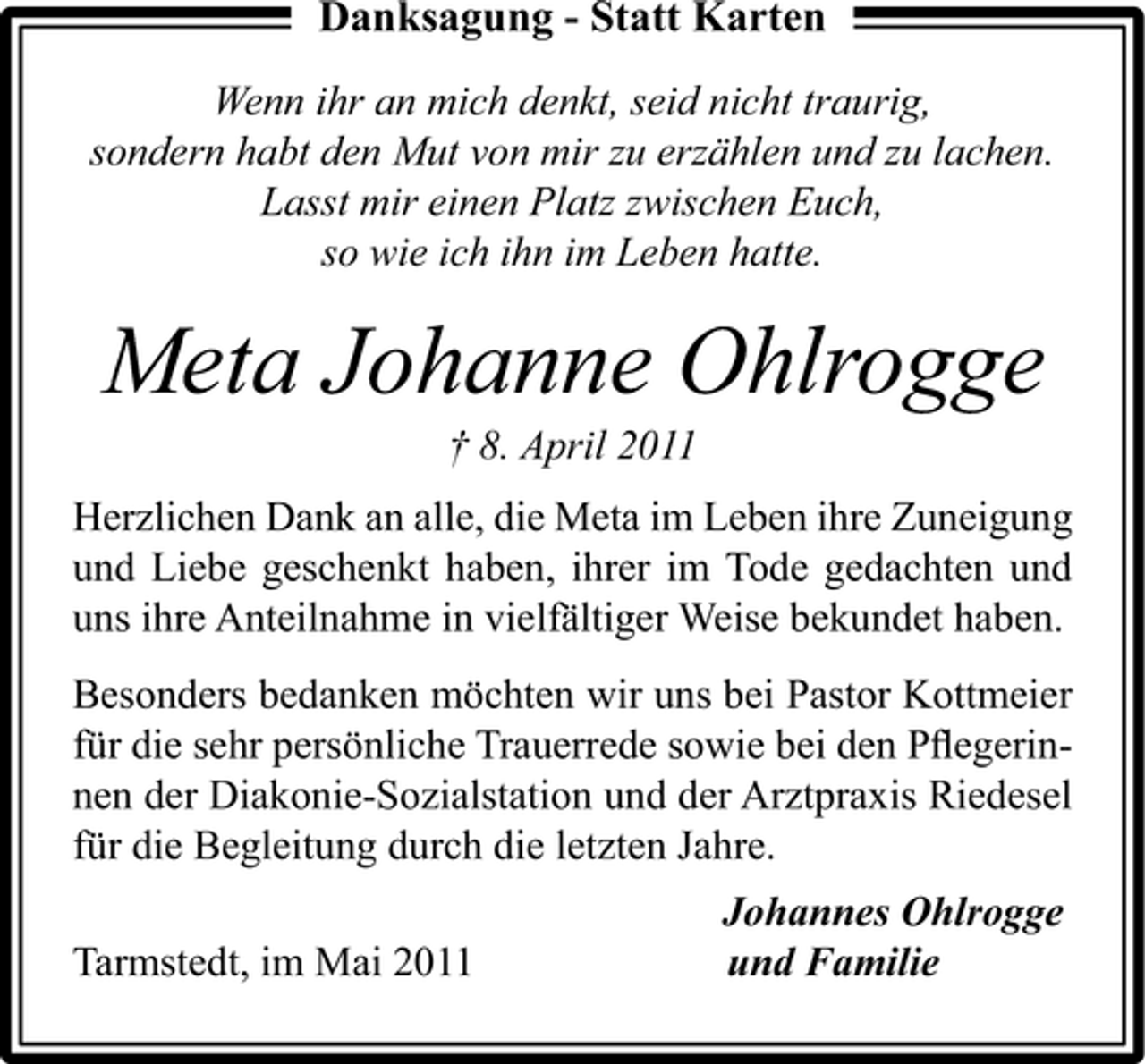 <p>Danksagung - Statt Karten<br />Wenn ihr an mich denkt, seid nicht traurig, sondern habt den Mut von mir zu erzählen und zu lachen. Lasst mir einen Platz zwischen Euch, so wie ich ihn im Leben hatte.</p><p>Meta Johanne Ohlrogge<br />† 8. April 2011 Herzlichen Dank an alle, die Meta im Leben ihre Zuneigung und Liebe geschenkt haben, ihrer im Tode gedachten und uns ihre Anteilnahme in vielfältiger Weise bekundet haben. Besonders bedanken möchten wir uns bei Pastor Kottmeier für die sehr persönliche Trauerrede sowie bei den Pﬂegerinnen der Diakonie-Sozialstation und der Arztpraxis Riedesel für die Begleitung durch die letzten Jahre. Tarmstedt, im Mai 2011 Johannes Ohlrogge und Familie</p>