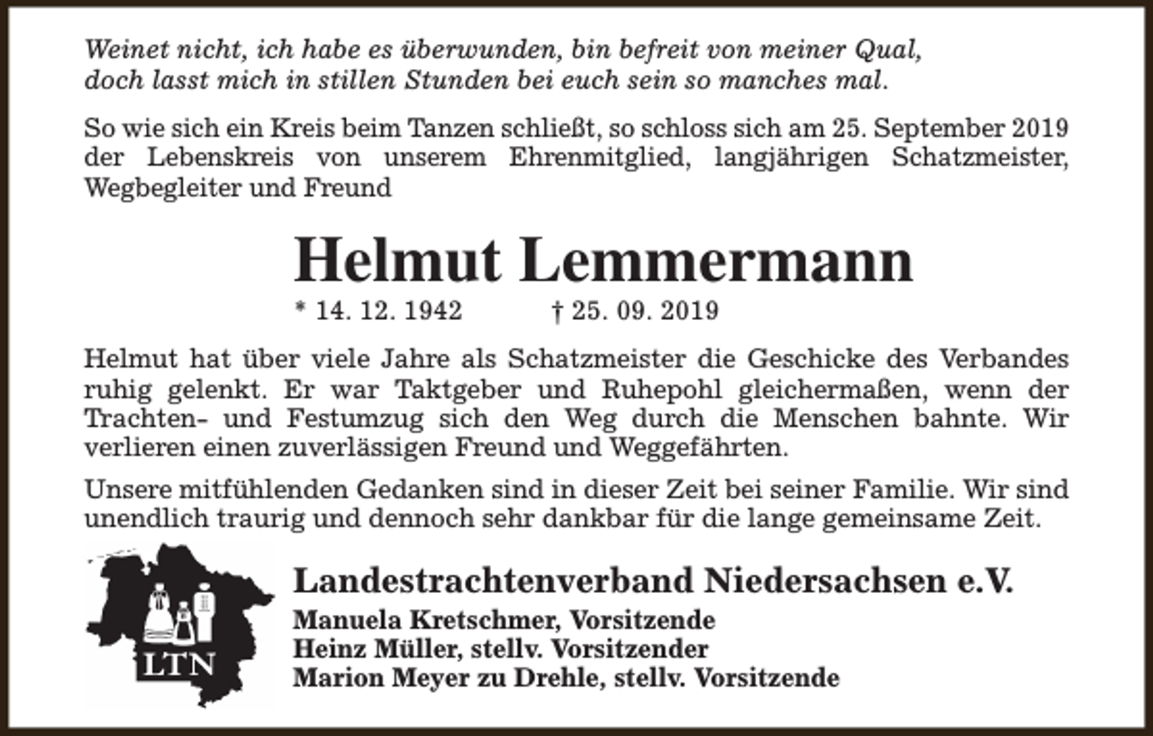 <p>Weinet nicht, ich habe es überwunden, bin befreit von meiner Qual,<br />doch lasst mich in stillen Stunden bei euch sein so manches mal.<br />So wie sich ein Kreis beim Tanzen schließt, so schloss sich am 25. September 2019<br />der Lebenskreis von unserem Ehrenmitglied, langjährigen Schatzmeister,<br />Wegbegleiter und Freund</p><p>Helmut Lemmermann<br />* 14. 12. 1942</p><p>† 25. 09. 2019</p><p>Helmut hat über viele Jahre als Schatzmeister die Geschicke des Verbandes<br />ruhig gelenkt. Er war Taktgeber und Ruhepohl gleichermaßen, wenn der<br />Trachten- und Festumzug sich den Weg durch die Menschen bahnte. Wir<br />verlieren einen zuverlässigen Freund und Weggefährten.<br />Unsere mitfühlenden Gedanken sind in dieser Zeit bei seiner Familie. Wir sind<br />unendlich traurig und dennoch sehr dankbar für die lange gemeinsame Zeit.</p><p>Landestrachtenverband Niedersachsen e.V.</p><p>Manuela Kretschmer, Vorsitzende<br />Heinz Müller, stellv. Vorsitzender<br />Marion Meyer zu Drehle, stellv. Vorsitzende</p>
