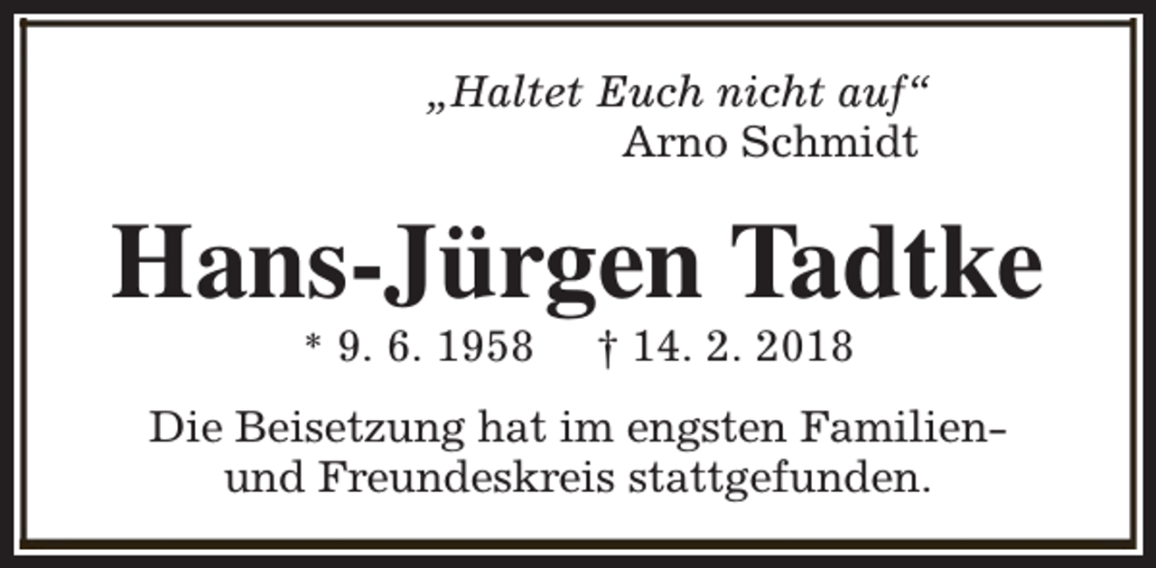 <p>„Haltet Euch nicht auf“<br />Arno Schmidt</p><p>Hans-Jürgen Tadtke<br />* 9. 6. 1958</p><p>† 14. 2. 2018</p><p>Die Beisetzung hat im engsten Familienund Freundeskreis stattgefunden.</p>