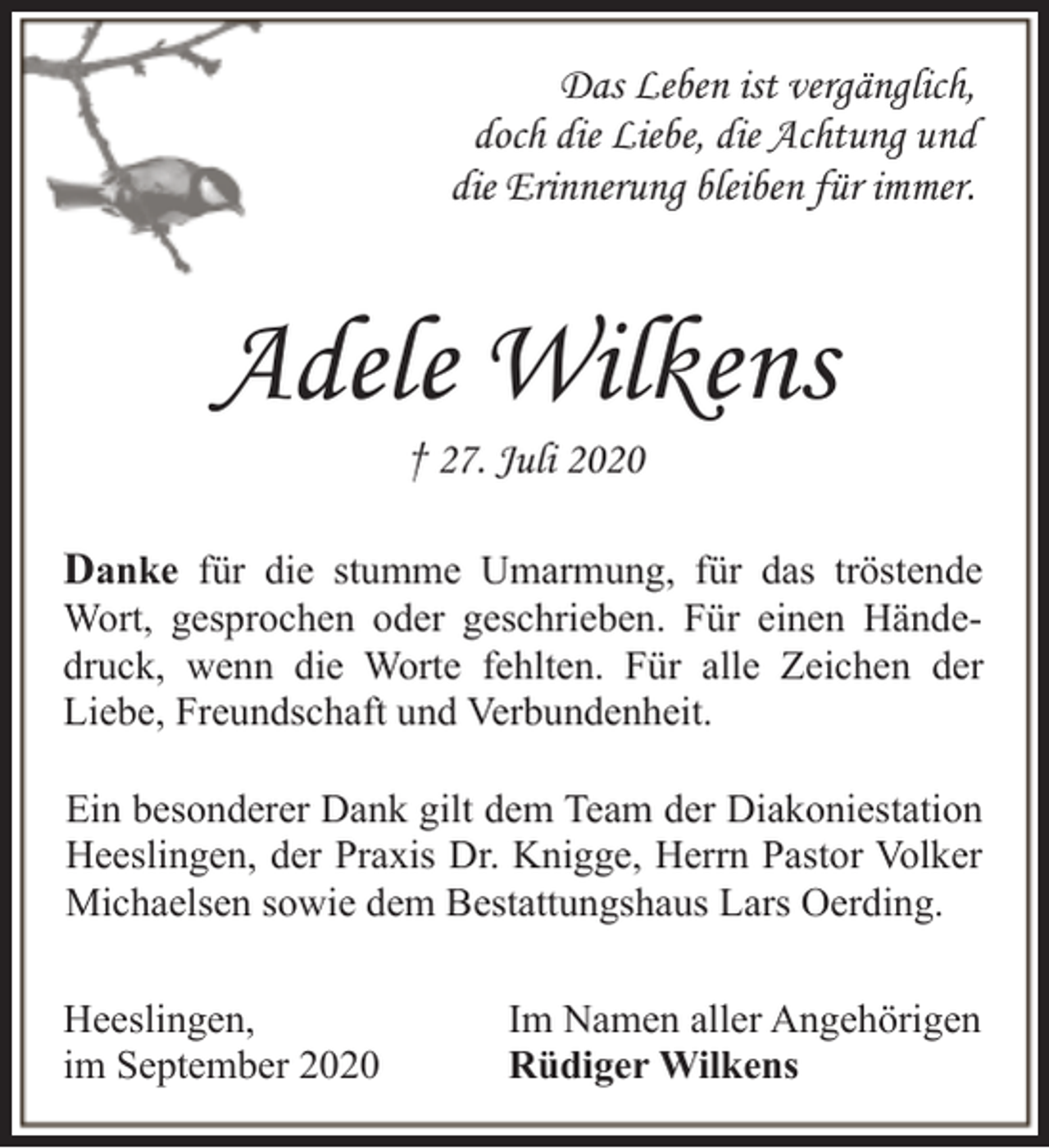 <p>Das Leben ist vergänglich,<br />doch die Liebe, die Achtung und<br />die Erinnerung bleiben für immer.</p><p>Adele Wilkens<br />† 27. Juli 2020</p><p>Danke für die stumme Umarmung, für das tröstende</p><p>Wort, gesprochen oder geschrieben. Für einen Händedruck, wenn die Worte fehlten. Für alle Zeichen der<br />Liebe, Freundschaft und Verbundenheit.<br />Ein besonderer Dank gilt dem Team der Diakoniestation<br />Heeslingen, der Praxis Dr. Knigge, Herrn Pastor Volker<br />Michaelsen sowie dem Bestattungshaus Lars Oerding.<br />Heeslingen,<br />im September 2020</p><p>Im Namen aller Angehörigen<br />Rüdiger Wilkens</p>