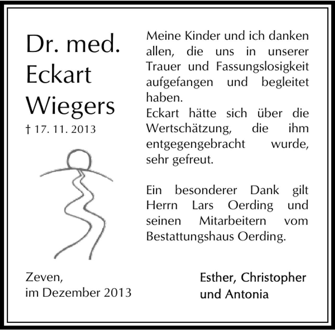 <p>Dr. med.<br />Eckart<br />Wiegers<br />† 17. 11. 2013</p><p>Meine Kinder und ich danken<br />allen, die uns in unserer<br />Trauer und Fassungslosigkeit<br />aufgefangen und begleitet<br />haben.<br />Eckart hätte sich über die<br />Wertschätzung,<br />die<br />ihm<br />entgegengebracht<br />wurde,<br />sehr gefreut.<br />Ein besonderer Dank gilt<br />Herrn Lars Oerding und<br />seinen Mitarbeitern vom<br />Bestattungshaus Oerding.</p><p>Zeven,<br />im Dezember 2013</p>