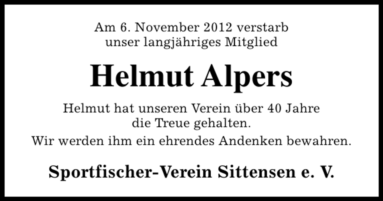 <p>Am 6. November 2012 verstarb<br />unser langjähriges Mitglied</p><p>Helmut Alpers<br />Helmut hat unseren Verein über 40 Jahre<br />die Treue gehalten.<br />Wir werden ihm ein ehrendes Andenken bewahren.</p><p>Sportfischer-Verein Sittensen e. V.</p>