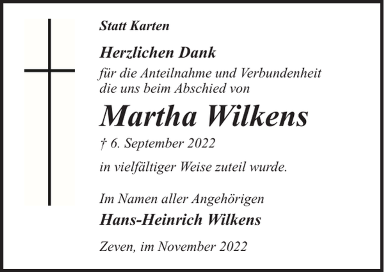 <p>Statt Karten</p><p>Herzlichen Dank<br />für die Anteilnahme und Verbundenheit<br />die uns beim Abschied von</p><p>Martha Wilkens</p><p>† 6. September 2022</p><p>in vielfältiger Weise zuteil wurde.<br />Im Namen aller Angehörigen</p><p>Hans-Heinrich Wilkens<br />Zeven, im November 2022</p>