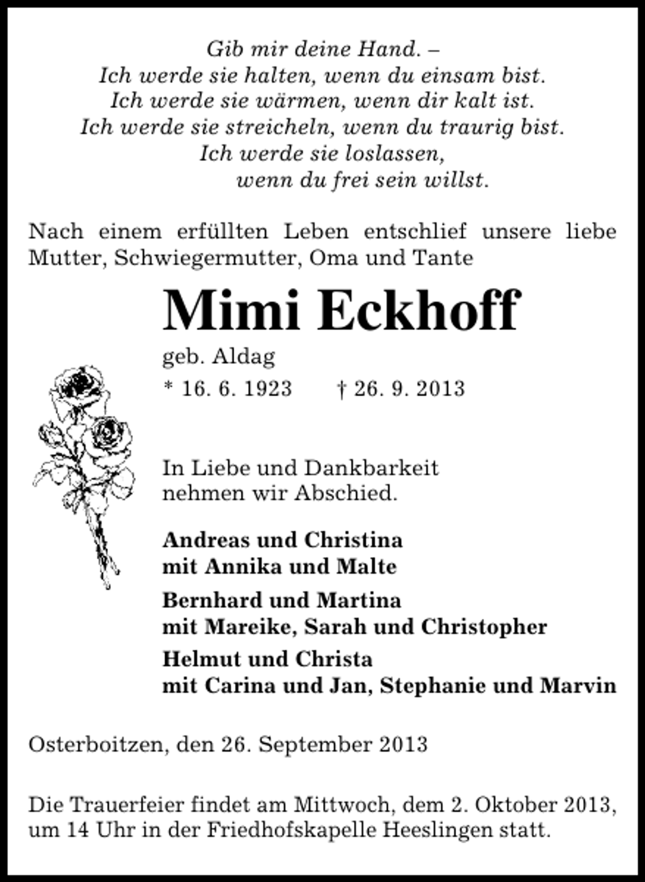 <p>Gib mir deine Hand. –<br />Ich werde sie halten, wenn du einsam bist.<br />Ich werde sie wärmen, wenn dir kalt ist.<br />Ich werde sie streicheln, wenn du traurig bist.<br />Ich werde sie loslassen,<br />wenn du frei sein willst.<br />Nach einem erfüllten Leben entschlief unsere liebe<br />Mutter, Schwiegermutter, Oma und Tante</p><p>Mimi Eckhoff<br />geb. Aldag<br />* 16. 6. 1923</p><p>† 26. 9. 2013</p><p>In Liebe und Dankbarkeit<br />nehmen wir Abschied.<br />Andreas und Christina<br />mit Annika und Malte<br />Bernhard und Martina<br />mit Mareike, Sarah und Christopher<br />Helmut und Christa<br />mit Carina und Jan, Stephanie und Marvin<br />Osterboitzen, den 26. September 2013<br />Die Trauerfeier findet am Mittwoch, dem 2. Oktober 2013,<br />um 14 Uhr in der Friedhofskapelle Heeslingen statt.</p>