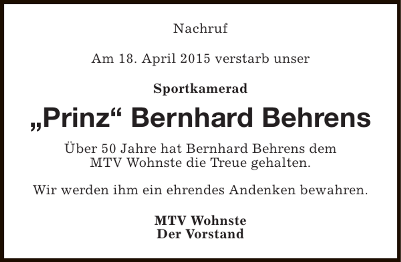 <p>Nachruf<br />Am 18. April 2015 verstarb unser<br />Sportkamerad</p><p>„Prinz“ Bernhard Behrens<br />Über 50 Jahre hat Bernhard Behrens dem<br />MTV Wohnste die Treue gehalten.<br />Wir werden ihm ein ehrendes Andenken bewahren.<br />MTV Wohnste<br />Der Vorstand</p>