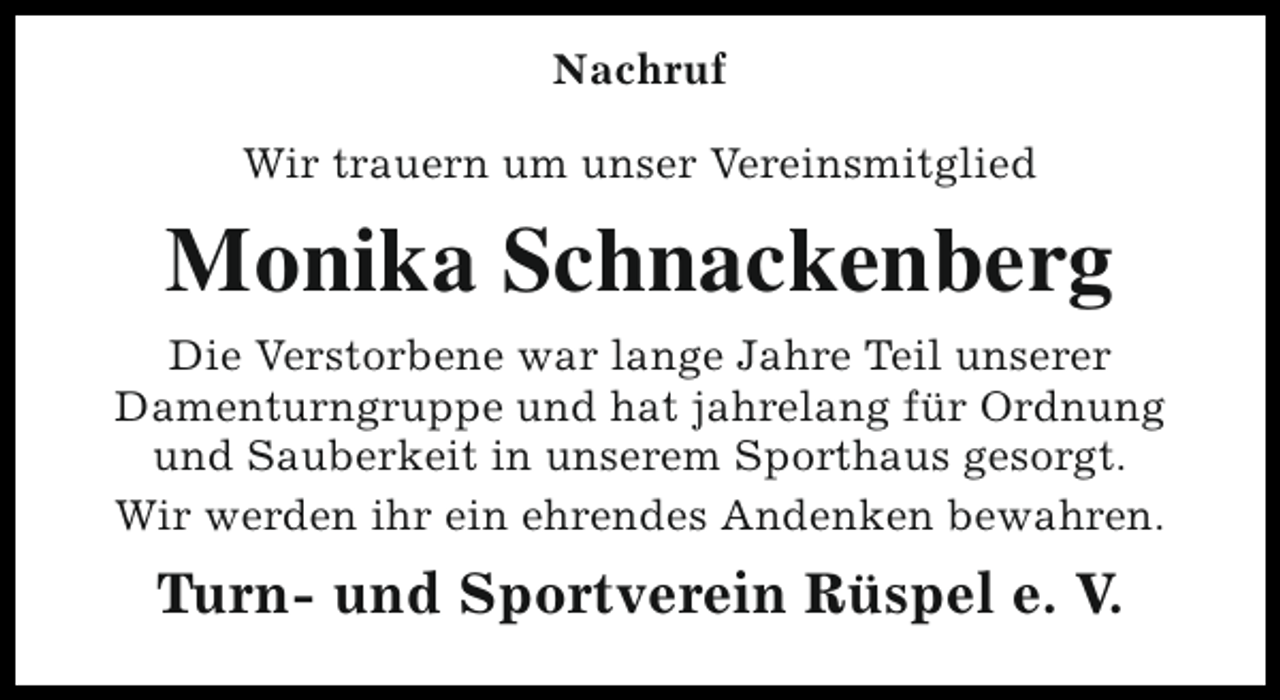 <p>Nachruf<br />Wir trauern um unser Vereinsmitglied</p><p>Monika Schnackenberg<br />Die Verstorbene war lange Jahre Teil unserer<br />Damenturngruppe und hat jahrelang für Ordnung<br />und Sauberkeit in unserem Sporthaus gesorgt.<br />Wir werden ihr ein ehrendes Andenken bewahren.</p><p>Turn- und Sportverein Rüspel e. V.</p>
